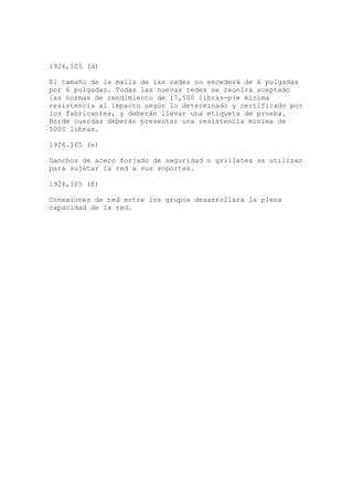 1926,105 (d)
El tamaño de la malla de las redes no excederá de 6 pulgadas
por 6 pulgadas. Todas las nuevas redes se reunirá aceptado
las normas de rendimiento de 17,500 libras-pie mínima
resistencia al impacto según lo determinado y certificado por
los fabricantes, y deberán llevar una etiqueta de prueba.
Borde cuerdas deberán presentar una resistencia mínima de
5000 libras.
1926.105 (e)
Ganchos de acero forjado de seguridad o grilletes se utilizan
para sujetar la red a sus soportes.
1926,105 (f)
Conexiones de red entre los grupos desarrollará la plena
capacidad de la red.
 
