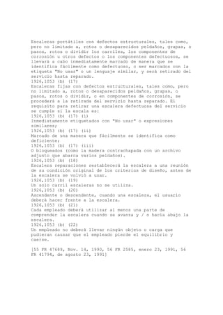Escaleras portátiles con defectos estructurales, tales como,
pero no limitado a, rotos o desaparecidos peldaños, grapas, o
pasos, rotos o dividir los carriles, los componentes de
corrosión u otros defectos o los componentes defectuosos, se
llevará a cabo inmediatamente marcado de manera que se
identifica fácilmente como defectuoso, o ser marcados con la
etiqueta "No usar" o un lenguaje similar, y será retirado del
servicio hasta reparado.
1926,1053 (b) (17)
Escaleras fijas con defectos estructurales, tales como, pero
no limitado a, rotos o desaparecidos peldaños, grapas, o
pasos, rotos o dividir, o en componentes de corrosión, se
procederá a la retirada del servicio hasta reparado. El
requisito para retirar una escalera defectuosa del servicio
se cumple si la escala es:
1926,1053 (b) (17) (i)
Inmediatamente etiquetados con "No usar" o expresiones
similares;
1926,1053 (b) (17) (ii)
Marcado de una manera que fácilmente se identifica como
deficiente;
1926,1053 (b) (17) (iii)
O bloqueados (como la madera contrachapada con un archivo
adjunto que abarca varios peldaños).
1926,1053 (b) (18)
Escalera reparaciones restablecerá la escalera a una reunión
de su condición original de los criterios de diseño, antes de
la escalera se volvió a usar.
1926,1053 (b) (19)
Un solo carril escaleras no se utiliza.
1926,1053 (b) (20)
Ascendente o descendente, cuando una escalera, el usuario
deberá hacer frente a la escalera.
1926,1053 (b) (21)
Cada empleado deberá utilizar al menos una parte de
comprender la escalera cuando se avanza y / o hacia abajo la
escalera.
1926,1053 (b) (22)
Un empleado no deberá llevar ningún objeto o carga que
pudieran causar que el empleado pierde el equilibrio y
caerse.
[55 FR 47689, Nov. 14, 1990, 56 FR 2585, enero 23, 1991, 56
FR 41794, de agosto 23, 1991]
 