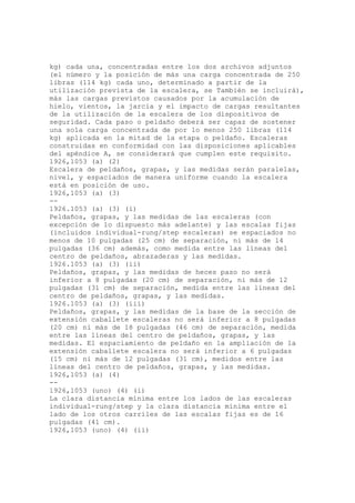 kg) cada una, concentradas entre los dos archivos adjuntos
(el número y la posición de más una carga concentrada de 250
libras (114 kg) cada uno, determinado a partir de la
utilización prevista de la escalera, se También se incluirá),
más las cargas previstos causados por la acumulación de
hielo, vientos, la jarcia y el impacto de cargas resultantes
de la utilización de la escalera de los dispositivos de
seguridad. Cada paso o peldaño deberá ser capaz de sostener
una sola carga concentrada de por lo menos 250 libras (114
kg) aplicada en la mitad de la etapa o peldaño. Escaleras
construidas en conformidad con las disposiciones aplicables
del apéndice A, se considerará que cumplen este requisito.
1926,1053 (a) (2)
Escalera de peldaños, grapas, y las medidas serán paralelas,
nivel, y espaciados de manera uniforme cuando la escalera
está en posición de uso.
1926,1053 (a) (3)
--
1926.1053 (a) (3) (i)
Peldaños, grapas, y las medidas de las escaleras (con
excepción de lo dispuesto más adelante) y las escalas fijas
(incluidos individual-rung/step escaleras) se espaciados no
menos de 10 pulgadas (25 cm) de separación, ni más de 14
pulgadas (36 cm) además, como medida entre las líneas del
centro de peldaños, abrazaderas y las medidas.
1926.1053 (a) (3) (ii)
Peldaños, grapas, y las medidas de heces paso no será
inferior a 8 pulgadas (20 cm) de separación, ni más de 12
pulgadas (31 cm) de separación, medida entre las líneas del
centro de peldaños, grapas, y las medidas.
1926.1053 (a) (3) (iii)
Peldaños, grapas, y las medidas de la base de la sección de
extensión caballete escaleras no será inferior a 8 pulgadas
(20 cm) ni más de 18 pulgadas (46 cm) de separación, medida
entre las líneas del centro de peldaños, grapas, y las
medidas. El espaciamiento de peldaño en la ampliación de la
extensión caballete escalera no será inferior a 6 pulgadas
(15 cm) ni más de 12 pulgadas (31 cm), medidos entre las
líneas del centro de peldaños, grapas, y las medidas.
1926,1053 (a) (4)
--
1926,1053 (uno) (4) (i)
La clara distancia mínima entre los lados de las escaleras
individual-rung/step y la clara distancia mínima entre el
lado de los otros carriles de las escalas fijas es de 16
pulgadas (41 cm).
1926,1053 (uno) (4) (ii)
 