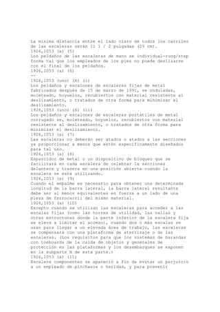 La mínima distancia entre el lado claro de todos los carriles
de las escaleras serán 11 1 / 2 pulgadas (29 cm).
1926,1053 (a) (5)
Los peldaños de las escaleras de mano se individual-rung/step
forma tal que los empleados de los pies no puede deslizarse
con el final de los peldaños.
1926,1053 (a) (6)
--
1926,1053 (uno) (6) (i)
Los peldaños y escalones de escaleras fijas de metal
fabricados después de 15 de marzo de 1991, se onduladas,
moleteado, hoyuelos, recubiertos con material resistente al
deslizamiento, o tratados de otra forma para minimizar el
deslizamiento.
1926,1053 (uno) (6) (ii)
Los peldaños y escalones de escaleras portátiles de metal
corrugado se, moleteado, hoyuelos, recubiertos con material
resistente al deslizamiento, o tratados de otra forma para
minimizar el deslizamiento.
1926,1053 (a) (7)
Las escaleras no deberán ser atados o atados a las secciones
ya proporcionar a menos que estén específicamente diseñados
para tal uso.
1926,1053 (a) (8)
Esparcidor de metal o un dispositivo de bloqueo que se
facilitará en cada escalera de celebrar la secciones
delantera y trasera en una posición abierta cuando la
escalera se está utilizando.
1926,1053 (a) (9)
Cuando el empalme es necesario para obtener una determinada
longitud de la barra lateral, la barra lateral resultante
debe ser al menos equivalentes en fuerza a un lado de una
pieza de ferrocarril del mismo material.
1926,1053 (a) (10)
Excepto cuando se utilizan las escaleras para acceder a las
escalas fijas (como las torres de utilidad, las vallas y
otras estructuras donde la parte inferior de la escalera fija
se eleva a limitar el acceso), cuando dos o más escalas se
usan para llegar a un elevada área de trabajo, las escaleras
se compensará con una plataforma de aterrizaje o de las
escaleras. (Los requisitos para que los sistemas de barandas
con toeboards de la caída de objetos y generales de
protección en las plataformas y los desembarques se exponen
en la subparte H de esta parte.)
1926,1053 (a) (11)
Escalera componentes se apareció a fin de evitar un perjuicio
a un empleado de pinchazos o heridas, y para prevenir
 
