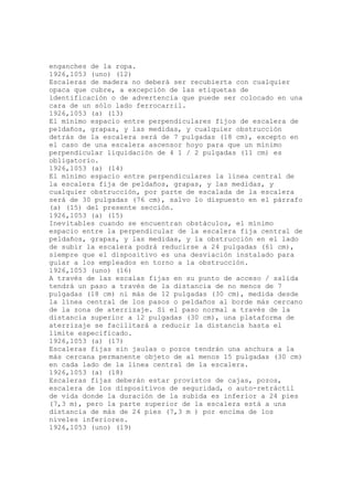enganches de la ropa.
1926,1053 (uno) (12)
Escaleras de madera no deberá ser recubierta con cualquier
opaca que cubre, a excepción de las etiquetas de
identificación o de advertencia que puede ser colocado en una
cara de un sólo lado ferrocarril.
1926,1053 (a) (13)
El mínimo espacio entre perpendiculares fijos de escalera de
peldaños, grapas, y las medidas, y cualquier obstrucción
detrás de la escalera será de 7 pulgadas (18 cm), excepto en
el caso de una escalera ascensor hoyo para que un mínimo
perpendicular liquidación de 4 1 / 2 pulgadas (11 cm) es
obligatorio.
1926,1053 (a) (14)
El mínimo espacio entre perpendiculares la línea central de
la escalera fija de peldaños, grapas, y las medidas, y
cualquier obstrucción, por parte de escalada de la escalera
será de 30 pulgadas (76 cm), salvo lo dispuesto en el párrafo
(a) (15) del presente sección.
1926,1053 (a) (15)
Inevitables cuando se encuentran obstáculos, el mínimo
espacio entre la perpendicular de la escalera fija central de
peldaños, grapas, y las medidas, y la obstrucción en el lado
de subir la escalera podrá reducirse a 24 pulgadas (61 cm),
siempre que el dispositivo es una desviación instalado para
guiar a los empleados en torno a la obstrucción.
1926,1053 (uno) (16)
A través de las escalas fijas en su punto de acceso / salida
tendrá un paso a través de la distancia de no menos de 7
pulgadas (18 cm) ni más de 12 pulgadas (30 cm), medida desde
la línea central de los pasos o peldaños al borde más cercano
de la zona de aterrizaje. Si el paso normal a través de la
distancia superior a 12 pulgadas (30 cm), una plataforma de
aterrizaje se facilitará a reducir la distancia hasta el
límite especificado.
1926,1053 (a) (17)
Escaleras fijas sin jaulas o pozos tendrán una anchura a la
más cercana permanente objeto de al menos 15 pulgadas (30 cm)
en cada lado de la línea central de la escalera.
1926,1053 (a) (18)
Escaleras fijas deberán estar provistos de cajas, pozos,
escalera de los dispositivos de seguridad, o auto-retráctil
de vida donde la duración de la subida es inferior a 24 pies
(7,3 m), pero la parte superior de la escalera está a una
distancia de más de 24 pies (7,3 m ) por encima de los
niveles inferiores.
1926,1053 (uno) (19)
 