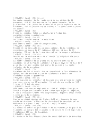 1926,1053 (uno) (20) (viii)
La parte superior de la jaula será de un mínimo de 42
pulgadas (1,1 m) por encima de la parte superior de la
plataforma, o el punto de acceso en la parte superior de la
escalera, con la provisión de acceso a la plataforma o punto
de acceso.
1926,1053 (uno) (21)
Pozos de escalas fijas se ajustarán a todas las
características siguientes:
1926,1053 (uno) (21) (i)
Se rodear completamente la escalera;
1926,1053 (uno) (21) (ii)
Que deberá estar libre de proyecciones;
1926,1053 (uno) (21) (iii)
Dentro de su escalada en la cara lateral de la escalera se
extenderá no menos de 27 pulgadas (68 cm) ni más de 30
pulgadas (76 cm) de la línea central de la etapa o peldaño;
1926,1053 (uno) (21) (iv)
Dentro de la anchura será de al menos 30 pulgadas (76 cm);
1926,1053 (uno) (21) (v)
La parte inferior de la pared en el acceso lateral se
iniciará en un nivel no inferior a 7 pies (2,1 m) ni más de 8
pies (2,4 m) por encima del punto de acceso a la parte
inferior de la escalera.
1926,1053 (uno) (22)
Escalera de los dispositivos de seguridad, y los sistemas de
apoyo, de las escalas fijas se ajustarán a todas las
características siguientes:
1926,1053 (uno) (22) (i)
Serán capaces de soportar el fracaso sin una prueba de caída
que consiste en un 18-pulgadas (41 cm) de una caída de 500
libras (226 kg) de peso;
1926,1053 (uno) (22) (ii)
Que permitirá que el empleado utiliza el dispositivo para
subir o bajar continuamente sin tener que sujetar, empujar,
tirar o cualquier parte del dispositivo, dejando ambas manos
libres para la escalada;
1926,1053 (uno) (22) (iii)
Que se activará dentro de 2 pies (.61 m), después de una
caída se produce, y limitar la velocidad de descenso de un
empleado a 7 pies / seg. (2,1 m / seg.) O menos;
1926,1053 (uno) (22) (iv)
La conexión entre el porteador o de salvamento y el punto de
fijación al cuerpo del cinturón o el arnés no será superior a
9 pulgadas (23 cm) de longitud.
1926,1053 (uno) (23)
El montaje de los dispositivos de seguridad para la escalera
 