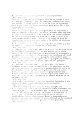 de las escalas fijas se ajustarán a las siguientes:
1926,1053 (uno) (23) (i)
Soportes rígidos de los transportistas se adjuntará a cada
extremo de la compañía, con los soportes intermedios, según
sea necesario, espaciados a lo largo de toda la compañía,
para proporcionar la fuerza necesaria para poner fin a los
trabajadores la caída;
1926,1053 (uno) (23) (ii)
Soportes flexibles para los transportistas se adjuntará a
cada extremo del habitáculo. Cuando el sistema está expuesto
al viento, cable de guías flexibles para los transportistas
se instalará en un espacio mínimo de 25 pies (7,6 m) y el
espacio máximo de 40 pies (12,2 m) a lo largo de toda la
compañía aérea, para prevenir daños a la eólica el sistema.
1926,1053 (uno) (23) (iii)
El diseño y la instalación de los soportes de cable y guías
no reducir la fuerza de diseño de la escalera.
1926,1053 (uno) (24)
El lado de los rieles o por medio de eludir las escalas fijas
se extenderá 42 pulgadas (1,1 m) por encima de la parte
superior de nivel de acceso de la plataforma de aterrizaje o
atendidos por la escalera. Un parapeto de escalera, el nivel
de acceso será el techo si el parapeto está cortado para
permitir el paso por el parapeto, si el parapeto es continuo,
el nivel de acceso será la parte superior del parapeto.
1926,1053 (uno) (25)
A través de las extensiones fijas escalera, los pasos o
peldaños se omitirá de la ampliación y la extensión de los
carriles laterales se recrudeció a proporcionar no menos de
24 pulgadas (61 cm) ni más de 30 pulgadas (76 cm) entre
carriles laterales. Escalera donde se proporcionan los
dispositivos de seguridad, la máxima separación entre los
carriles laterales de la extensión no deberá exceder de 36
pulgadas (91 cm).
1926,1053 (uno) (26)
Para eludir las escalas fijas, los carriles laterales y los
pasos o peldaños serán continuos en la extensión.
1926,1053 (uno) (27)
Individual-rung/step escaleras de mano, excepto los
utilizados en el acceso de las aberturas están cubiertas con
tapas o escotillas, se extenderá por lo menos 42 pulgadas
(1,1 m) por encima de un nivel de acceso o plataforma de
aterrizaje, ya sea por la continuación de la peldaño
espaciado horizontal como agarrar bares o proporcionando
barras verticales que tendrán el mismo lateral de la vertical
como el espaciamiento de las piernas de los peldaños.
1926,1053 (b)
 