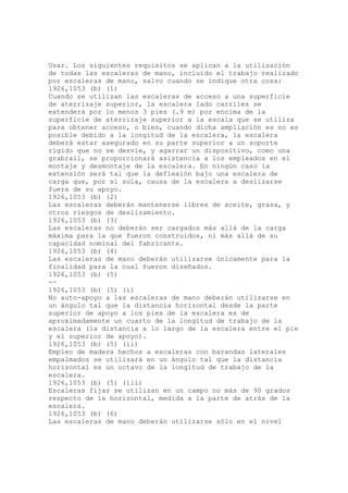 Usar. Los siguientes requisitos se aplican a la utilización
de todas las escaleras de mano, incluido el trabajo realizado
por escaleras de mano, salvo cuando se indique otra cosa:
1926,1053 (b) (1)
Cuando se utilizan las escaleras de acceso a una superficie
de aterrizaje superior, la escalera lado carriles se
extenderá por lo menos 3 pies (.9 m) por encima de la
superficie de aterrizaje superior a la escala que se utiliza
para obtener acceso, o bien, cuando dicha ampliación es no es
posible debido a la longitud de la escalera, la escalera
deberá estar asegurado en su parte superior a un soporte
rígido que no se desvíe, y agarrar un dispositivo, como una
grabrail, se proporcionará asistencia a los empleados en el
montaje y desmontaje de la escalera. En ningún caso la
extensión será tal que la deflexión bajo una escalera de
carga que, por sí sola, causa de la escalera a deslizarse
fuera de su apoyo.
1926,1053 (b) (2)
Las escaleras deberán mantenerse libres de aceite, grasa, y
otros riesgos de deslizamiento.
1926,1053 (b) (3)
Las escaleras no deberán ser cargados más allá de la carga
máxima para la que fueron construidos, ni más allá de su
capacidad nominal del fabricante.
1926,1053 (b) (4)
Las escaleras de mano deberán utilizarse únicamente para la
finalidad para la cual fueron diseñados.
1926,1053 (b) (5)
--
1926,1053 (b) (5) (i)
No auto-apoyo a las escaleras de mano deberán utilizarse en
un ángulo tal que la distancia horizontal desde la parte
superior de apoyo a los pies de la escalera es de
aproximadamente un cuarto de la longitud de trabajo de la
escalera (la distancia a lo largo de la escalera entre el pie
y el superior de apoyo).
1926,1053 (b) (5) (ii)
Empleo de madera hechos a escaleras con barandas laterales
empalmados se utilizará en un ángulo tal que la distancia
horizontal es un octavo de la longitud de trabajo de la
escalera.
1926,1053 (b) (5) (iii)
Escaleras fijas se utilizan en un campo no más de 90 grados
respecto de la horizontal, medida a la parte de atrás de la
escalera.
1926,1053 (b) (6)
Las escaleras de mano deberán utilizarse sólo en el nivel
 