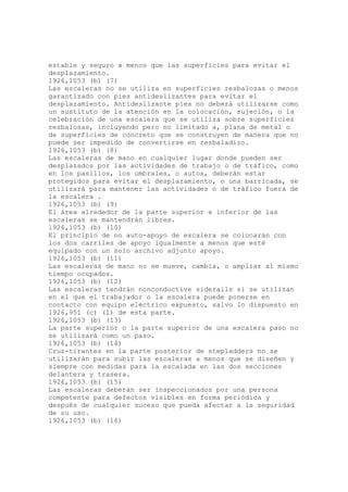 estable y seguro a menos que las superficies para evitar el
desplazamiento.
1926,1053 (b) (7)
Las escaleras no se utiliza en superficies resbalosas o menos
garantizado con pies antideslizantes para evitar el
desplazamiento. Antideslizante pies no deberá utilizarse como
un sustituto de la atención en la colocación, sujeción, o la
celebración de una escalera que se utiliza sobre superficies
resbalosas, incluyendo pero no limitado a, plana de metal o
de superficies de concreto que se construyen de manera que no
puede ser impedido de convertirse en resbaladizo.
1926,1053 (b) (8)
Las escaleras de mano en cualquier lugar donde pueden ser
desplazados por las actividades de trabajo o de tráfico, como
en los pasillos, los umbrales, o autos, deberán estar
protegidos para evitar el desplazamiento, o una barricada, se
utilizará para mantener las actividades o de tráfico fuera de
la escalera .
1926,1053 (b) (9)
El área alrededor de la parte superior e inferior de las
escaleras se mantendrán libres.
1926,1053 (b) (10)
El principio de no auto-apoyo de escalera se colocarán con
los dos carriles de apoyo igualmente a menos que esté
equipado con un solo archivo adjunto apoyo.
1926,1053 (b) (11)
Las escaleras de mano no se mueve, cambia, o ampliar al mismo
tiempo ocupados.
1926,1053 (b) (12)
Las escaleras tendrán nonconductive siderails si se utilizan
en el que el trabajador o la escalera puede ponerse en
contacto con equipo eléctrico expuesto, salvo lo dispuesto en
1926,951 (c) (1) de esta parte.
1926,1053 (b) (13)
La parte superior o la parte superior de una escalera paso no
se utilizará como un paso.
1926,1053 (b) (14)
Cruz-tirantes en la parte posterior de stepladders no se
utilizarán para subir las escaleras a menos que se diseñen y
siempre con medidas para la escalada en las dos secciones
delantera y trasera.
1926,1053 (b) (15)
Las escaleras deberán ser inspeccionados por una persona
competente para defectos visibles en forma periódica y
después de cualquier suceso que pueda afectar a la seguridad
de su uso.
1926,1053 (b) (16)
 