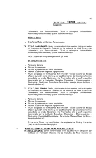 -12-

                                         DECRETO N°        2090        -ME-2010.-
                                         SAN LUIS,


          Universitario, con Reconocimiento Oficial o Adscriptos,          Universidades
          Nacionales y/o Provinciales y que en su enunciado diga:

          Profesor de/en:

      •   Enseñanza Media en Ciencias Agropecuarias

     7.2 TÍTULO HABILITANTE: Serán considerados todos aquellos títulos otorgados
         por Institutos de Formación Docente y/o de Institutos de Nivel Superior no
         Universitario, con Reconocimiento Oficial o Adscriptos, Universidades
         Nacionales y/o Provinciales y que en su enunciado diga:

          Titulo Docente en cualquier especialidad y/o Nivel

          En concurrencia con:

      •   Agrónomo General
      •   Técnico Agropecuario
      •   Técnico Agropecuario en zonas semiáridas
      •   Técnico Superior en Negocios Agropecuarios
      •   Títulos otorgados por Instituciones de Formación Técnica Superior de dos (2)
          años de duración como mínimo y por establecimientos de Enseñanza Técnica
          secundaria y/o media Nacionales y/o Provinciales afín al perfil específico
          determinado por la Institución Educativa (Electricista – Electromecánico -
          Electrónica - Electricidad Domiciliaria-Carpintería - Maestro Mayor de Obras -
          Mecánica Industrial).

     7.3 TÍTULO SUPLETORIO: Serán considerados todos aquellos títulos otorgados
         por Institutos de Formación Docente y/o de Institutos de Nivel Superior no
         Universitario, con Reconocimiento Oficial o Adscriptos, Universidades
         Nacionales y/o Provinciales y que en su enunciado diga:

      •   Agrónomo General
      •   Técnico Agropecuario
      •   Técnico Agropecuario en zonas semiáridas
      •   Técnico Superior en Negocios Agropecuarios
      •   Títulos otorgados por Instituciones de Formación Técnica Superior de dos (2)
          años de duración como mínimo y por establecimientos de Enseñanza Técnica
          secundaria y/o media Nacionales y/o Provinciales afín al perfil específico
          determinado por la institución Educativa. (Electricista – Electromecánico –
          Electrónico - Electricidad Domiciliaria – Carpintería - Maestro Mayor de Obras -
          Mecánica Industrial).

          Todos estos Títulos con tres (3) años de antigüedad de Título y doscientas
          (200) hs. de Formación Pedagógica.

8.     MAESTRO ESPECIAL DE TECNICAS AGROPECUARIAS:
     8.1 TÍTULO DOCENTE: Serán considerados todos aquellos títulos otorgados por
           Institutos de Formación Docente y/o de Institutos de Nivel Superior no
 