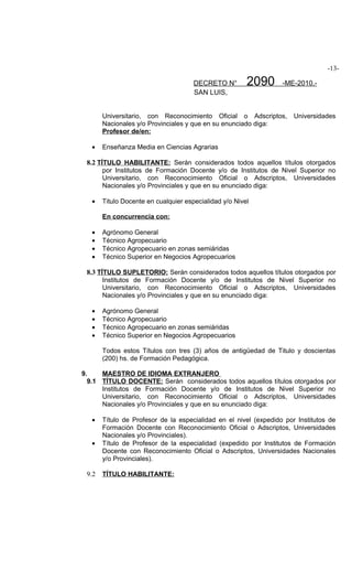 -13-

                                      DECRETO N°        2090      -ME-2010.-
                                      SAN LUIS,


       Universitario, con Reconocimiento Oficial o Adscriptos,        Universidades
       Nacionales y/o Provinciales y que en su enunciado diga:
       Profesor de/en:

   •   Enseñanza Media en Ciencias Agrarias

 8.2 TÍTULO HABILITANTE: Serán considerados todos aquellos títulos otorgados
       por Institutos de Formación Docente y/o de Institutos de Nivel Superior no
       Universitario, con Reconocimiento Oficial o Adscriptos, Universidades
       Nacionales y/o Provinciales y que en su enunciado diga:

   •   Titulo Docente en cualquier especialidad y/o Nivel

       En concurrencia con:

   •   Agrónomo General
   •   Técnico Agropecuario
   •   Técnico Agropecuario en zonas semiáridas
   •   Técnico Superior en Negocios Agropecuarios

 8.3 TÍTULO SUPLETORIO: Serán considerados todos aquellos títulos otorgados por
       Institutos de Formación Docente y/o de Institutos de Nivel Superior no
       Universitario, con Reconocimiento Oficial o Adscriptos, Universidades
       Nacionales y/o Provinciales y que en su enunciado diga:

   •   Agrónomo General
   •   Técnico Agropecuario
   •   Técnico Agropecuario en zonas semiáridas
   •   Técnico Superior en Negocios Agropecuarios

       Todos estos Títulos con tres (3) años de antigüedad de Titulo y doscientas
       (200) hs. de Formación Pedagógica.

9.    MAESTRO DE IDIOMA EXTRANJERO
  9.1 TÍTULO DOCENTE: Serán considerados todos aquellos títulos otorgados por
      Institutos de Formación Docente y/o de Institutos de Nivel Superior no
      Universitario, con Reconocimiento Oficial o Adscriptos, Universidades
      Nacionales y/o Provinciales y que en su enunciado diga:

   •   Título de Profesor de la especialidad en el nivel (expedido por Institutos de
       Formación Docente con Reconocimiento Oficial o Adscriptos, Universidades
       Nacionales y/o Provinciales).
   •   Título de Profesor de la especialidad (expedido por Institutos de Formación
       Docente con Reconocimiento Oficial o Adscriptos, Universidades Nacionales
       y/o Provinciales).

 9.2   TÍTULO HABILITANTE:
 