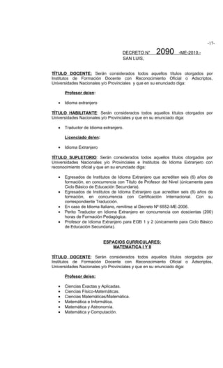 -17-

                                     DECRETO N°      2090        -ME-2010.-
                                     SAN LUIS,


TÍTULO DOCENTE: Serán considerados todos aquellos títulos otorgados por
Institutos de Formación Docente con Reconocimiento Oficial o Adscriptos,
Universidades Nacionales y/o Provinciales y que en su enunciado diga:

       Profesor de/en:

   •   Idioma extranjero

TÍTULO HABILITANTE: Serán considerados todos aquellos títulos otorgados por
Universidades Nacionales y/o Provinciales y que en su enunciado diga:

   •   Traductor de Idioma extranjero.

       Licenciado de/en:

   •   Idioma Extranjero

TÍTULO SUPLETORIO: Serán considerados todos aquellos títulos otorgados por
Universidades Nacionales y/o Provinciales e Institutos de Idioma Extranjero con
reconocimiento oficial y que en su enunciado diga:

   •   Egresados de Institutos de Idioma Extranjero que acrediten seis (6) años de
       formación, en concurrencia con Título de Profesor del Nivel (únicamente para
       Ciclo Básico de Educación Secundaria).
   •   Egresados de Institutos de Idioma Extranjero que acrediten seis (6) años de
       formación, en concurrencia con Certificación Internacional. Con su
       correspondiente Traducción.
   •   En caso de Idioma Italiano, remitirse al Decreto Nº 6552-ME-2006.
   •   Perito Traductor en Idioma Extranjero en concurrencia con doscientas (200)
       horas de Formación Pedagógica.
   •   Profesor de Idioma Extranjero para EGB 1 y 2 (únicamente para Ciclo Básico
       de Educación Secundaria).


                           ESPACIOS CURRICULARES:
                               MATEMÁTICA I Y II

TÍTULO DOCENTE: Serán considerados todos aquellos títulos otorgados por
Institutos de Formación Docente con Reconocimiento Oficial o Adscriptos,
Universidades Nacionales y/o Provinciales y que en su enunciado diga:

       Profesor de/en:

   •   Ciencias Exactas y Aplicadas.
   •   Ciencias Físico-Matemáticas.
   •   Ciencias Matemáticas/Matemática.
   •   Matemática e Informática.
   •   Matemática y Astronomía.
   •   Matemática y Computación.
 