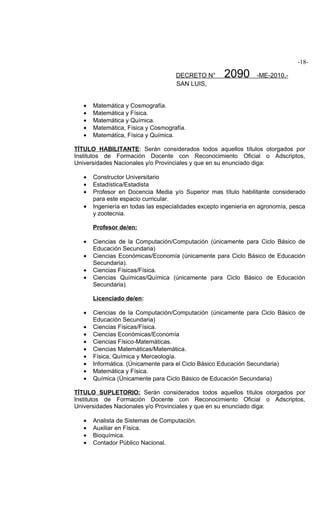 -18-

                                     DECRETO N°       2090        -ME-2010.-
                                     SAN LUIS,


   •   Matemática y Cosmografía.
   •   Matemática y Física.
   •   Matemática y Química.
   •   Matemática, Física y Cosmografía.
   •   Matemática, Física y Química.

TÍTULO HABILITANTE: Serán considerados todos aquellos títulos otorgados por
Institutos de Formación Docente con Reconocimiento Oficial o Adscriptos,
Universidades Nacionales y/o Provinciales y que en su enunciado diga:

   •   Constructor Universitario
   •   Estadística/Estadista
   •   Profesor en Docencia Media y/o Superior mas título habilitante considerado
       para este espacio curricular.
   •   Ingeniería en todas las especialidades excepto ingeniería en agronomía, pesca
       y zootecnia.

       Profesor de/en:

   •   Ciencias de la Computación/Computación (únicamente para Ciclo Básico de
       Educación Secundaria)
   •   Ciencias Económicas/Economía (únicamente para Ciclo Básico de Educación
       Secundaria).
   •   Ciencias Físicas/Física.
   •   Ciencias Químicas/Química (únicamente para Ciclo Básico de Educación
       Secundaria).

       Licenciado de/en:

   •   Ciencias de la Computación/Computación (únicamente para Ciclo Básico de
       Educación Secundaria)
   •   Ciencias Físicas/Física.
   •   Ciencias Económicas/Economía
   •   Ciencias Físico-Matemáticas.
   •   Ciencias Matemáticas/Matemática.
   •   Física, Química y Merceología.
   •   Informática. (Únicamente para el Ciclo Básico Educación Secundaria)
   •   Matemática y Física.
   •   Química (Únicamente para Ciclo Básico de Educación Secundaria)

TÍTULO SUPLETORIO: Serán considerados todos aquellos títulos otorgados por
Institutos de Formación Docente con Reconocimiento Oficial o Adscriptos,
Universidades Nacionales y/o Provinciales y que en su enunciado diga:

   •   Analista de Sistemas de Computación.
   •   Auxiliar en Física.
   •   Bioquímica.
   •   Contador Público Nacional.
 