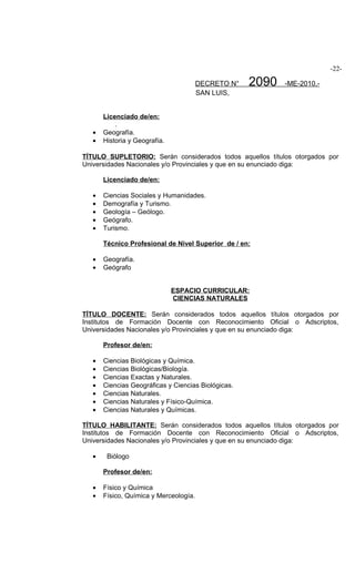 -22-

                                        DECRETO N°   2090   -ME-2010.-
                                        SAN LUIS,


       Licenciado de/en:
           .
   •   Geografía.
   •   Historia y Geografía.

TÍTULO SUPLETORIO: Serán considerados todos aquellos títulos otorgados por
Universidades Nacionales y/o Provinciales y que en su enunciado diga:

       Licenciado de/en:

   •   Ciencias Sociales y Humanidades.
   •   Demografía y Turismo.
   •   Geología – Geólogo.
   •   Geógrafo.
   •   Turismo.

       Técnico Profesional de Nivel Superior de / en:

   •   Geografía.
   •   Geógrafo


                               ESPACIO CURRICULAR:
                               CIENCIAS NATURALES

TÍTULO DOCENTE: Serán considerados todos aquellos títulos otorgados por
Institutos de Formación Docente con Reconocimiento Oficial o Adscriptos,
Universidades Nacionales y/o Provinciales y que en su enunciado diga:

       Profesor de/en:

   •   Ciencias Biológicas y Química.
   •   Ciencias Biológicas/Biología.
   •   Ciencias Exactas y Naturales.
   •   Ciencias Geográficas y Ciencias Biológicas.
   •   Ciencias Naturales.
   •   Ciencias Naturales y Físico-Química.
   •   Ciencias Naturales y Químicas.

TÍTULO HABILITANTE: Serán considerados todos aquellos títulos otorgados por
Institutos de Formación Docente con Reconocimiento Oficial o Adscriptos,
Universidades Nacionales y/o Provinciales y que en su enunciado diga:

   •    Biólogo

       Profesor de/en:

   •   Físico y Química
   •   Físico, Química y Merceología.
 