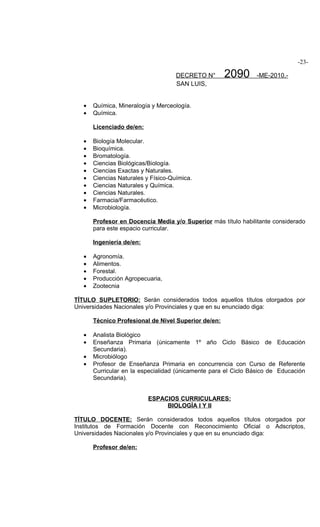 -23-

                                     DECRETO N°       2090      -ME-2010.-
                                     SAN LUIS,


   •   Química, Mineralogía y Merceología.
   •   Química.

       Licenciado de/en:

   •   Biología Molecular.
   •   Bioquímica.
   •   Bromatología.
   •   Ciencias Biológicas/Biología.
   •   Ciencias Exactas y Naturales.
   •   Ciencias Naturales y Físico-Química.
   •   Ciencias Naturales y Química.
   •   Ciencias Naturales.
   •   Farmacia/Farmacéutico.
   •   Microbiología.

       Profesor en Docencia Media y/o Superior más título habilitante considerado
       para este espacio curricular.

       Ingeniería de/en:

   •   Agronomía.
   •   Alimentos.
   •   Forestal.
   •   Producción Agropecuaria,
   •   Zootecnia

TÍTULO SUPLETORIO: Serán considerados todos aquellos títulos otorgados por
Universidades Nacionales y/o Provinciales y que en su enunciado diga:

       Técnico Profesional de Nivel Superior de/en:

   •   Analista Biológico
   •   Enseñanza Primaria (únicamente 1º año Ciclo Básico de Educación
       Secundaria).
   •   Microbiólogo
   •   Profesor de Enseñanza Primaria en concurrencia con Curso de Referente
       Curricular en la especialidad (únicamente para el Ciclo Básico de Educación
       Secundaria).


                           ESPACIOS CURRICULARES:
                                BIOLOGÍA I Y II

TÍTULO DOCENTE: Serán considerados todos aquellos títulos otorgados por
Institutos de Formación Docente con Reconocimiento Oficial o Adscriptos,
Universidades Nacionales y/o Provinciales y que en su enunciado diga:

       Profesor de/en:
 