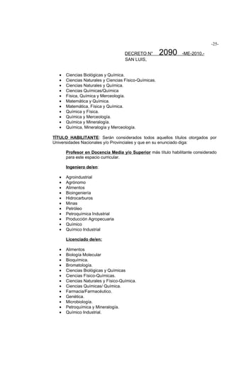 -25-

                                     DECRETO N°         2090    -ME-2010.-
                                     SAN LUIS,


   •   Ciencias Biológicas y Química.
   •   Ciencias Naturales y Ciencias Físico-Químicas.
   •   Ciencias Naturales y Química.
   •   Ciencias Químicas/Química
   •   Física, Química y Merceología.
   •   Matemática y Química.
   •   Matemática, Física y Química.
   •   Química y Física.
   •   Química y Merceología.
   •   Química y Mineralogía.
   •   Química, Mineralogía y Merceología.

TÍTULO HABILITANTE: Serán considerados todos aquellos títulos otorgados por
Universidades Nacionales y/o Provinciales y que en su enunciado diga:

       Profesor en Docencia Media y/o Superior más título habilitante considerado
       para este espacio curricular.

       Ingeniero de/en:

   •   Agroindustrial
   •   Agrónomo
   •   Alimentos
   •   Bioingeniería
   •   Hidrocarburos
   •   Minas
   •   Petróleo
   •   Petroquímica Industrial
   •   Producción Agropecuaria
   •   Químico
   •   Químico Industrial

       Licenciado de/en:

   •   Alimentos
   •   Biología Molecular
   •   Bioquímica.
   •   Bromatología.
   •   Ciencias Biológicas y Químicas
   •   Ciencias Físico-Químicas.
   •   Ciencias Naturales y Físico-Química.
   •   Ciencias Químicas/ Química.
   •   Farmacia/Farmacéutico.
   •   Genética.
   •   Microbiología.
   •   Petroquímica y Mineralogía.
   •   Químico Industrial.
 