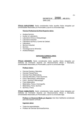 -26-

                                     DECRETO N°       2090      -ME-2010.-
                                     SAN LUIS,


TÍTULO SUPLETORIO: Serán considerados todos aquellos títulos otorgados por
Universidades Nacionales y/o Provinciales y que en su enunciado diga:

       Técnico Profesional de Nivel Superior de/en:

   •   Analista Químico.
   •   Auxiliar en Laboratorio.
   •   Laboratorio Clínico e Histopatología
   •   Laboratorio Industrial
   •   Laboratorio Químico y Control de Calidad.
   •   Laboratorio.
   •   Químico Industrial.
   •   Químico.
   •   Tecnología de los Alimentos.
   •   Analista Biológico


                           ESPACIOS CURRICULARES:
                                 FÍSICA I Y II

TÍTULO DOCENTE: Serán considerados todos aquellos títulos otorgados por
Institutos de Formación Docente con Reconocimiento Oficial o Adscriptos,
Universidades Nacionales y/o Provinciales y que en su enunciado diga:

       Profesor de/en:

   •   Ciencias Exactas y Naturales.
   •   Ciencias Físicas/Física.
   •   Ciencias Físico-Matemáticas.
   •   Ciencias Naturales y Físico-Químicas.
   •   Física, Merceología y Mineralogía
   •   Físico - Química y Merceología.
   •   Físico Matemática.
   •   Matemática, Física y Cosmografía.
   •   Matemática, Físico, Química
   •   Química y Física.

TÍTULO HABILITANTE. Serán considerados todos aquellos títulos otorgados por
Institutos de Formación Docente con Reconocimiento Oficial o Adscriptos,
Universidades Nacionales y/o Provinciales y que en su enunciado diga:

       Profesor en Docencia Media y/o Superior más título habilitante considerado
       para este espacio curricular.

       Ingeniero de/en:

   •   Todas las especialidades.
   •   Profesor de Ciencias Químicas/Química.
 
