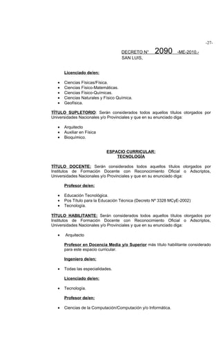 -27-

                                     DECRETO N°      2090        -ME-2010.-
                                     SAN LUIS,


       Licenciado de/en:

   •   Ciencias Físicas/Física.
   •   Ciencias Físico-Matemáticas.
   •   Ciencias Físico-Químicas.
   •   Ciencias Naturales y Físico Química.
   •   Geofísica.

TÍTULO SUPLETORIO: Serán considerados todos aquellos títulos otorgados por
Universidades Nacionales y/o Provinciales y que en su enunciado diga:

   •   Arquitecto
   •   Auxiliar en Física
   •   Bioquímico.


                             ESPACIO CURRICULAR:
                                 TECNOLOGÍA

TÍTULO DOCENTE: Serán considerados todos aquellos títulos otorgados por
Institutos de Formación Docente con Reconocimiento Oficial o Adscriptos,
Universidades Nacionales y/o Provinciales y que en su enunciado diga:

       Profesor de/en:

   •   Educación Tecnológica.
   •   Pos Título para la Educación Técnica (Decreto Nº 3328 MCyE-2002)
   •   Tecnología.

TÍTULO HABILITANTE: Serán considerados todos aquellos títulos otorgados por
Institutos de Formación Docente con Reconocimiento Oficial o Adscriptos,
Universidades Nacionales y/o Provinciales y que en su enunciado diga:

   •   Arquitecto

       Profesor en Docencia Media y/o Superior más título habilitante considerado
       para este espacio curricular.

       Ingeniero de/en:

   •   Todas las especialidades.

       Licenciado de/en:

   •   Tecnología.

       Profesor de/en:

   •   Ciencias de la Computación/Computación y/o Informática.
 