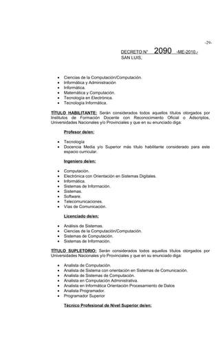 -29-

                                     DECRETO N°        2090      -ME-2010.-
                                     SAN LUIS,



   •   Ciencias de la Computación/Computación.
   •   Informática y Administración
   •   Informática.
   •   Matemática y Computación.
   •   Tecnología en Electrónica.
   •   Tecnología Informática.

TÍTULO HABILITANTE: Serán considerados todos aquellos títulos otorgados por
Institutos de Formación Docente con Reconocimiento Oficial o Adscriptos,
Universidades Nacionales y/o Provinciales y que en su enunciado diga:

       Profesor de/en:

   •   Tecnología
   •   Docencia Media y/o Superior más título habilitante considerado para este
       espacio curricular.

       Ingeniero de/en:

   •   Computación.
   •   Electrónica con Orientación en Sistemas Digitales.
   •   Informática.
   •   Sistemas de Información.
   •   Sistemas.
   •   Software.
   •   Telecomunicaciones.
   •   Vías de Comunicación.

       Licenciado de/en:

   •   Análisis de Sistemas.
   •   Ciencias de la Computación/Computación.
   •   Sistemas de Computación.
   •   Sistemas de Información.

TÍTULO SUPLETORIO: Serán considerados todos aquellos títulos otorgados por
Universidades Nacionales y/o Provinciales y que en su enunciado diga:

   •   Analista de Computación.
   •   Analista de Sistema con orientación en Sistemas de Comunicación.
   •   Analista de Sistemas de Computación.
   •   Analista en Computación Administrativa.
   •   Analista en Informática Orientación Procesamiento de Datos
   •   Analista Programador.
   •   Programador Superior

       Técnico Profesional de Nivel Superior de/en:
 