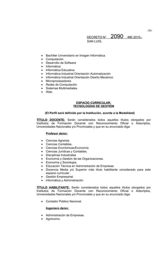 -30-

                                      DECRETO N°        2090        -ME-2010.-
                                      SAN LUIS,



   •   Bachiller Universitario en Imagen Informática.
   •   Computación.
   •   Desarrollo de Software
   •   Informática
   •   Informática Educativa
   •   Informática Industrial Orientación Automatización
   •   Informática Industrial Orientación Diseño Mecánico
   •   Microprocesadores
   •   Redes de Computación
   •   Sistemas Multimediales.
   •   Web.


                              ESPACIO CURRICULAR:
                            TECNOLOGÍAS DE GESTIÓN

       (El Perfil será definido por la Institución, acorde a la Modalidad)

TÍTULO DOCENTE: Serán considerados todos aquellos títulos otorgados por
Institutos de Formación Docente con Reconocimiento Oficial o Adscriptos,
Universidades Nacionales y/o Provinciales y que en su enunciado diga:

       Profesor de/en:

   •   Ciencias Agrarias.
   •   Ciencias Contables.
   •   Ciencias Económicas/Economía.
   •   Ciencias Jurídicas y Contables.
   •   Disciplinas Industriales
   •   Economía y Gestión de las Organizaciones.
   •   Economía y Sociología.
   •   Educación Técnica en Administración de Empresas
   •   Docencia Media y/o Superior más título habilitante considerado para este
       espacio curricular.
   •   Gestión Empresarial.
   •   Informática y Administración

TÍTULO HABILITANTE: Serán considerados todos aquellos títulos otorgados por
Institutos de Formación Docente con Reconocimiento Oficial o Adscriptos,
Universidades Nacionales y/o Provinciales y que en su enunciado diga:

   •   Contador Público Nacional.

       Ingeniero de/en:

   •   Administración de Empresas.
   •   Agrónomo.
 