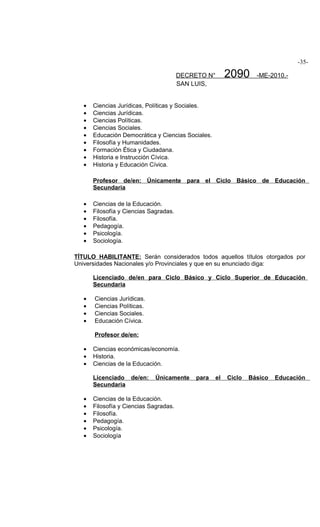 -35-

                                        DECRETO N°       2090      -ME-2010.-
                                        SAN LUIS,


   •   Ciencias Jurídicas, Políticas y Sociales.
   •   Ciencias Jurídicas.
   •   Ciencias Políticas.
   •   Ciencias Sociales.
   •   Educación Democrática y Ciencias Sociales.
   •   Filosofía y Humanidades.
   •   Formación Ética y Ciudadana.
   •   Historia e Instrucción Cívica.
   •   Historia y Educación Cívica.

       Profesor de/en: Únicamente para el Ciclo Básico de Educación
       Secundaria

   •   Ciencias de la Educación.
   •   Filosofía y Ciencias Sagradas.
   •   Filosofía.
   •   Pedagogía.
   •   Psicología.
   •   Sociología.

TÍTULO HABILITANTE: Serán considerados todos aquellos títulos otorgados por
Universidades Nacionales y/o Provinciales y que en su enunciado diga:

       Licenciado de/en para Ciclo Básico y Ciclo Superior de Educación
       Secundaria

   •   Ciencias Jurídicas.
   •   Ciencias Políticas.
   •   Ciencias Sociales.
   •   Educación Cívica.

       Profesor de/en:

   •   Ciencias económicas/economía.
   •   Historia.
   •   Ciencias de la Educación.

       Licenciado de/en:      Únicamente     para   el   Ciclo   Básico   Educación
       Secundaria

   •   Ciencias de la Educación.
   •   Filosofía y Ciencias Sagradas.
   •   Filosofía.
   •   Pedagogía.
   •   Psicología.
   •   Sociología
 