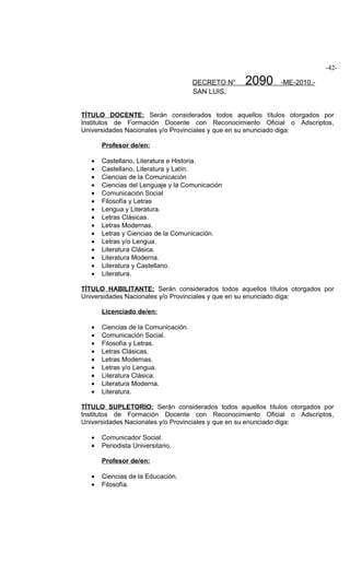 -42-

                                      DECRETO N°   2090    -ME-2010.-
                                      SAN LUIS,


TÍTULO DOCENTE: Serán considerados todos aquellos títulos otorgados por
Institutos de Formación Docente con Reconocimiento Oficial o Adscriptos,
Universidades Nacionales y/o Provinciales y que en su enunciado diga:

       Profesor de/en:

   •   Castellano, Literatura e Historia.
   •   Castellano, Literatura y Latín.
   •   Ciencias de la Comunicación
   •   Ciencias del Lenguaje y la Comunicación
   •   Comunicación Social
   •   Filosofía y Letras
   •   Lengua y Literatura.
   •   Letras Clásicas.
   •   Letras Modernas.
   •   Letras y Ciencias de la Comunicación.
   •   Letras y/o Lengua.
   •   Literatura Clásica.
   •   Literatura Moderna.
   •   Literatura y Castellano.
   •   Literatura.

TÍTULO HABILITANTE: Serán considerados todos aquellos títulos otorgados por
Universidades Nacionales y/o Provinciales y que en su enunciado diga:

       Licenciado de/en:

   •   Ciencias de la Comunicación.
   •   Comunicación Social.
   •   Filosofía y Letras.
   •   Letras Clásicas.
   •   Letras Modernas.
   •   Letras y/o Lengua.
   •   Literatura Clásica.
   •   Literatura Moderna.
   •   Literatura.

TÍTULO SUPLETORIO: Serán considerados todos aquellos títulos otorgados por
Institutos de Formación Docente con Reconocimiento Oficial o Adscriptos,
Universidades Nacionales y/o Provinciales y que en su enunciado diga:

   •   Comunicador Social.
   •   Periodista Universitario.

       Profesor de/en:

   •   Ciencias de la Educación.
   •   Filosofía.
 