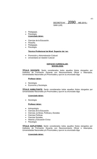 -43-

                                      DECRETO N°    2090   -ME-2010.-
                                      SAN LUIS,


   •   Pedagogía.
   •   Psicología
       Licenciado de/en:

   •   Ciencias de la Educación.
   •   Filosofía.
   •   Pedagogía.
   •   Psicología

       Técnico Profesional de Nivel Superior de / en:

   •   Promoción y Administración Cultural
   •   Universitario en Gestión Cultural


                              ESPACIO CURRICULAR:
                                  SOCIOLOGÍA

TÍTULO DOCENTE: Serán considerados todos aquellos títulos otorgados por
Institutos de Formación Docente con Reconocimiento Oficial o Adscriptos,
Universidades Nacionales y/o Provinciales y que en su enunciado diga:

       Profesor de/en:

   •   Sociología.
   •   Economía y Sociología.

TÍTULO HABILITANTE: Serán considerados todos aquellos títulos otorgados por
Universidades Nacionales y/o Provinciales y que en su enunciado diga:

       Licenciado de/en:

   •   Sociología

       Profesor de/en:

   •   Antropología.
   •   Ciencias de la Educación.
   •   Ciencias Jurídicas, Políticas y Sociales
   •   Ciencias Políticas
   •   Ciencias Sociales.
   •   Historia y Educación Cívica
   •   Psicología

TÍTULO SUPLETORIO: Serán considerados todos aquellos títulos otorgados por
Institutos de Formación Docente con Reconocimiento Oficial o Adscriptos,
Universidades Nacionales y/o Provinciales y que en su enunciado diga:

       Licenciado de/en:
 