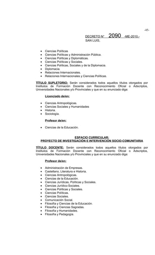 -45-

                                       DECRETO N°         2090   -ME-2010.-
                                       SAN LUIS,


   •   Ciencias Políticas
   •   Ciencias Políticas y Administración Pública.
   •   Ciencias Políticas y Diplomáticas.
   •   Ciencias Políticas y Sociales.
   •   Ciencias Políticas, Sociales y de la Diplomacia.
   •   Diplomacia.
   •   Relaciones Internacionales.
   •   Relaciones Internacionales y Ciencias Políticas.

TÍTULO SUPLETORIO: Serán considerados todos aquellos títulos otorgados por
Institutos de Formación Docente con Reconocimiento Oficial o Adscriptos,
Universidades Nacionales y/o Provinciales y que en su enunciado diga:

       Licenciado de/en:

   •   Ciencias Antropológicas.
   •   Ciencias Sociales y Humanidades
   •   Historia.
   •   Sociología.

       Profesor de/en:

   •   Ciencias de la Educación.


                      ESPACIO CURRICULAR:
   PROYECTO DE INVESTIGACIÓN E INTERVENCIÓN SOCIO-COMUNITARIA

TÍTULO DOCENTE: Serán considerados todos aquellos títulos otorgados por
Institutos de Formación Docente con Reconocimiento Oficial o Adscriptos,
Universidades Nacionales y/o Provinciales y que en su enunciado diga:

       Profesor de/en:

   •   Administración de Empresas.
   •   Castellano, Literatura e Historia.
   •   Ciencias Antropológicas.
   •   Ciencias de la Educación.
   •   Ciencias Jurídicas, Políticas y Sociales.
   •   Ciencias Jurídico-Sociales.
   •   Ciencias Políticas y Sociales.
   •   Ciencias Políticas.
   •   Ciencias Sociales.
   •   Comunicación Social.
   •   Filosofía y Ciencias de la Educación.
   •   Filosofía y Ciencias Sagradas.
   •   Filosofía y Humanidades.
   •   Filosofía y Pedagogía.
 
