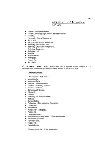 -46-

                                      DECRETO N°          2090   -ME-2010.-
                                      SAN LUIS,


   •   Filosofía y Psicopedagogía.
   •   Filosofía, Psicología y Ciencias de la Educación
   •   Filosofía.
   •   Formación Ética y Ciudadana.
   •   Geografía
   •   Geografía y Ciencias Biológicas
   •   Historia y Educación Cívica.
   •   Historia y Educación Democrática.
   •   Historia y Geografía.
   •   Historia y Latín.
   •   Historia.
   •   Humanidades.
   •   Pedagogía.
   •   Psicología.
   •   Sociología.

TÍTULO HABILITANTE: Serán considerados todos aquellos títulos otorgados por
Universidades Nacionales y/o Provinciales y que en su enunciado diga:

       Licenciado de/en:

   •   Administración de Empresas.
   •   Antropología.
   •   Asistente Social
   •   Ciencias de la Educación.
   •   Ciencias Políticas y Sociales.
   •   Ciencias Políticas.
   •   Comunicación Social.
   •   Educación.
   •   Filosofía.
   •   Gestión y sus especialidades.
   •   Historia.
   •   Humanidades
   •   Pedagogía y Ciencias de la Educación.
   •   Pedagogía.
   •   Periodismo.
   •   Psicología y Pedagogía.
   •   Psicología.
   •   Psicopedagogía.
   •   Relaciones Internacionales y Ciencias Políticas.
   •   Relaciones Públicas.
   •   Servicio Social.
   •   Sociología.
   •   Trabajo Social

       (No se contemplan títulos supletorios)
 