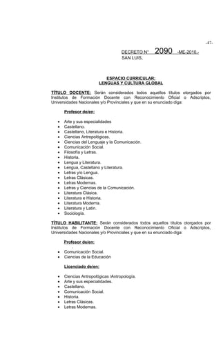 -47-

                                     DECRETO N°   2090     -ME-2010.-
                                     SAN LUIS,



                            ESPACIO CURRICULAR:
                         LENGUAS Y CULTURA GLOBAL

TÍTULO DOCENTE: Serán considerados todos aquellos títulos otorgados por
Institutos de Formación Docente con Reconocimiento Oficial o Adscriptos,
Universidades Nacionales y/o Provinciales y que en su enunciado diga:

       Profesor de/en:

   •   Arte y sus especialidades
   •   Castellano.
   •   Castellano, Literatura e Historia.
   •   Ciencias Antropológicas.
   •   Ciencias del Lenguaje y la Comunicación.
   •   Comunicación Social.
   •   Filosofía y Letras.
   •   Historia.
   •   Lengua y Literatura.
   •   Lengua, Castellano y Literatura.
   •   Letras y/o Lengua.
   •   Letras Clásicas.
   •   Letras Modernas.
   •   Letras y Ciencias de la Comunicación.
   •   Literatura Clásica.
   •   Literatura e Historia.
   •   Literatura Moderna.
   •   Literatura y Latín.
   •   Sociología.

TÍTULO HABILITANTE: Serán considerados todos aquellos títulos otorgados por
Institutos de Formación Docente con Reconocimiento Oficial o Adscriptos,
Universidades Nacionales y/o Provinciales y que en su enunciado diga:

       Profesor de/en:
           .
   •   Comunicación Social.
   •   Ciencias de la Educación

       Licenciado de/en:

   •   Ciencias Antropológicas /Antropología.
   •   Arte y sus especialidades.
   •   Castellano.
   •   Comunicación Social.
   •   Historia.
   •   Letras Clásicas.
   •   Letras Modernas.
 