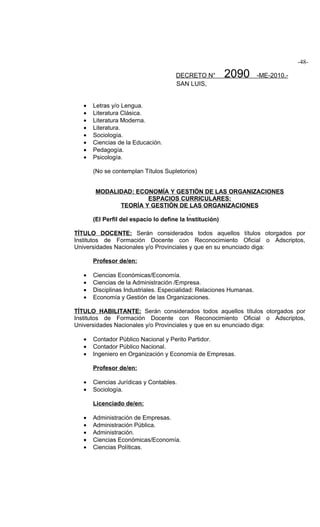 -48-

                                      DECRETO N°          2090       -ME-2010.-
                                      SAN LUIS,


   •   Letras y/o Lengua.
   •   Literatura Clásica.
   •   Literatura Moderna.
   •   Literatura.
   •   Sociología.
   •   Ciencias de la Educación.
   •   Pedagogía.
   •   Psicología.

       (No se contemplan Títulos Supletorios)


       MODALIDAD: ECONOMÍA Y GESTIÓN DE LAS ORGANIZACIONES
                     ESPACIOS CURRICULARES:
             TEORÍA Y GESTIÓN DE LAS ORGANIZACIONES

       (El Perfil del espacio lo define la Institución)

TÍTULO DOCENTE: Serán considerados todos aquellos títulos otorgados por
Institutos de Formación Docente con Reconocimiento Oficial o Adscriptos,
Universidades Nacionales y/o Provinciales y que en su enunciado diga:

       Profesor de/en:

   •   Ciencias Económicas/Economía.
   •   Ciencias de la Administración /Empresa.
   •   Disciplinas Industriales. Especialidad: Relaciones Humanas.
   •   Economía y Gestión de las Organizaciones.

TÍTULO HABILITANTE: Serán considerados todos aquellos títulos otorgados por
Institutos de Formación Docente con Reconocimiento Oficial o Adscriptos,
Universidades Nacionales y/o Provinciales y que en su enunciado diga:

   •   Contador Público Nacional y Perito Partidor.
   •   Contador Público Nacional.
   •   Ingeniero en Organización y Economía de Empresas.

       Profesor de/en:

   •   Ciencias Jurídicas y Contables.
   •   Sociología.

       Licenciado de/en:

   •   Administración de Empresas.
   •   Administración Pública.
   •   Administración.
   •   Ciencias Económicas/Economía.
   •   Ciencias Políticas.
 