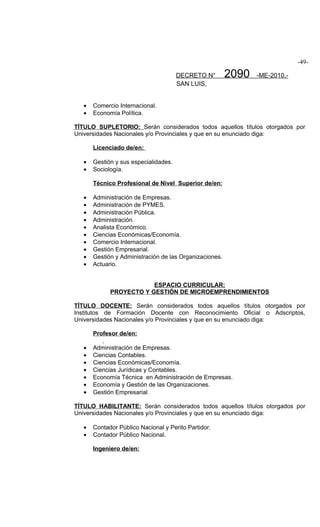 -49-

                                       DECRETO N°        2090   -ME-2010.-
                                       SAN LUIS,


   •   Comercio Internacional.
   •   Economía Política.

TÍTULO SUPLETORIO: Serán considerados todos aquellos títulos otorgados por
Universidades Nacionales y/o Provinciales y que en su enunciado diga:

       Licenciado de/en:

   •   Gestión y sus especialidades.
   •   Sociología.

       Técnico Profesional de Nivel Superior de/en:

   •   Administración de Empresas.
   •   Administración de PYMES.
   •   Administración Pública.
   •   Administración.
   •   Analista Económico.
   •   Ciencias Económicas/Economía.
   •   Comercio Internacional.
   •   Gestión Empresarial.
   •   Gestión y Administración de las Organizaciones.
   •   Actuario.


                         ESPACIO CURRICULAR:
             PROYECTO Y GESTIÓN DE MICROEMPRENDIMIENTOS

TÍTULO DOCENTE: Serán considerados todos aquellos títulos otorgados por
Institutos de Formación Docente con Reconocimiento Oficial o Adscriptos,
Universidades Nacionales y/o Provinciales y que en su enunciado diga:

       Profesor de/en:

   •   Administración de Empresas.
   •   Ciencias Contables.
   •   Ciencias Económicas/Economía.
   •   Ciencias Jurídicas y Contables.
   •   Economía Técnica en Administración de Empresas.
   •   Economía y Gestión de las Organizaciones.
   •   Gestión Empresarial.

TÍTULO HABILITANTE: Serán considerados todos aquellos títulos otorgados por
Universidades Nacionales y/o Provinciales y que en su enunciado diga:

   •   Contador Público Nacional y Perito Partidor.
   •   Contador Público Nacional.

       Ingeniero de/en:
 