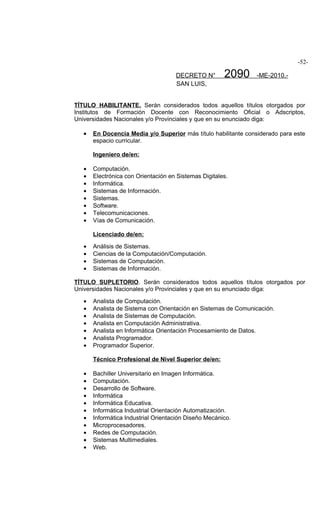 -52-

                                     DECRETO N°        2090     -ME-2010.-
                                     SAN LUIS,


TÍTULO HABILITANTE. Serán considerados todos aquellos títulos otorgados por
Institutos de Formación Docente con Reconocimiento Oficial o Adscriptos,
Universidades Nacionales y/o Provinciales y que en su enunciado diga:

   •   En Docencia Media y/o Superior más título habilitante considerado para este
       espacio curricular.

       Ingeniero de/en:

   •   Computación.
   •   Electrónica con Orientación en Sistemas Digitales.
   •   Informática.
   •   Sistemas de Información.
   •   Sistemas.
   •   Software.
   •   Telecomunicaciones.
   •   Vías de Comunicación.

       Licenciado de/en:

   •   Análisis de Sistemas.
   •   Ciencias de la Computación/Computación.
   •   Sistemas de Computación.
   •   Sistemas de Información.

TÍTULO SUPLETORIO. Serán considerados todos aquellos títulos otorgados por
Universidades Nacionales y/o Provinciales y que en su enunciado diga:

   •   Analista de Computación.
   •   Analista de Sistema con Orientación en Sistemas de Comunicación.
   •   Analista de Sistemas de Computación.
   •   Analista en Computación Administrativa.
   •   Analista en Informática Orientación Procesamiento de Datos.
   •   Analista Programador.
   •   Programador Superior.

       Técnico Profesional de Nivel Superior de/en:

   •   Bachiller Universitario en Imagen Informática.
   •   Computación.
   •   Desarrollo de Software.
   •   Informática
   •   Informática Educativa.
   •   Informática Industrial Orientación Automatización.
   •   Informática Industrial Orientación Diseño Mecánico.
   •   Microprocesadores.
   •   Redes de Computación.
   •   Sistemas Multimediales.
   •   Web.
 