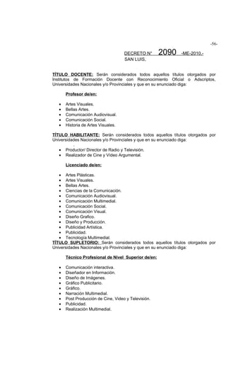 -56-

                                     DECRETO N°       2090   -ME-2010.-
                                     SAN LUIS,


TÍTULO DOCENTE: Serán considerados todos aquellos títulos otorgados por
Institutos de Formación Docente con Reconocimiento Oficial o Adscriptos,
Universidades Nacionales y/o Provinciales y que en su enunciado diga:

       Profesor de/en:

   •   Artes Visuales.
   •   Bellas Artes.
   •   Comunicación Audiovisual.
   •   Comunicación Social.
   •   Historia de Artes Visuales.

TÍTULO HABILITANTE: Serán considerados todos aquellos títulos otorgados por
Universidades Nacionales y/o Provinciales y que en su enunciado diga:
          .
   • Productor/ Director de Radio y Televisión.
   • Realizador de Cine y Vídeo Argumental.

       Licenciado de/en:

   • Artes Plásticas.
   • Artes Visuales.
   • Bellas Artes.
   • Ciencias de la Comunicación.
   • Comunicación Audiovisual.
   • Comunicación Multimedial.
   • Comunicación Social.
   • Comunicación Visual.
   • Diseño Grafico.
   • Diseño y Producción.
   • Publicidad Artística.
   • Publicidad.
   • Tecnología Multimedial.
TÍTULO SUPLETORIO: Serán considerados todos aquellos títulos otorgados por
Universidades Nacionales y/o Provinciales y que en su enunciado diga:

       Técnico Profesional de Nivel Superior de/en:

   •   Comunicación interactiva.
   •   Diseñador en Información.
   •   Diseño de Imágenes.
   •   Gráfico Publicitario.
   •   Gráfico.
   •   Narración Multimedial.
   •   Post Producción de Cine, Video y Televisión.
   •   Publicidad.
   •   Realización Multimedial.
 