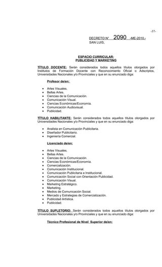 -57-

                                     DECRETO N°          2090   -ME-2010.-
                                     SAN LUIS,



                            ESPACIO CURRICULAR:
                           PUBLICIDAD Y MARKETING

TÍTULO DOCENTE: Serán considerados todos aquellos títulos otorgados por
Institutos de Formación Docente con Reconocimiento Oficial o Adscriptos,
Universidades Nacionales y/o Provinciales y que en su enunciado diga:

       Profesor de/en:

   •   Artes Visuales.
   •   Bellas Artes.
   •   Ciencias de la Comunicación.
   •   Comunicación Visual.
   •   Ciencias Económicas/Economía.
   •   Comunicación Audiovisual.
   •   Publicidad.

TÍTULO HABILITANTE: Serán considerados todos aquellos títulos otorgados por
Universidades Nacionales y/o Provinciales y que en su enunciado diga:

   •   Analista en Comunicación Publicitaria.
   •   Diseñador Publicitario.
   •   Ingeniería Comercial.

       Licenciado de/en:

   •   Artes Visuales.
   •   Bellas Artes.
   •   Ciencias de la Comunicación.
   •   Ciencias Económicas/Economía.
   •   Comercialización.
   •   Comunicación Institucional.
   •   Comunicación Publicitaria e Institucional.
   •   Comunicación Social con Orientación Publicidad.
   •   Comunicación Visual.
   •   Marketing Estratégico.
   •   Marketing.
   •   Medios de Comunicación Social.
   •   Mercado y Estrategias de Comercialización.
   •   Publicidad Artística.
   •   Publicidad.

TÍTULO SUPLETORIO: Serán considerados todos aquellos títulos otorgados por
Universidades Nacionales y/o Provinciales y que en su enunciado diga:

       Técnico Profesional de Nivel Superior de/en:
 