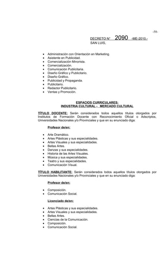 -58-

                                      DECRETO N°      2090   -ME-2010.-
                                      SAN LUIS,


   •   Administración con Orientación en Marketing.
   •   Asistente en Publicidad.
   •   Comercialización Minorista.
   •   Comercialización.
   •   Comunicación Publicitaria.
   •   Diseño Gráfico y Publicitario.
   •   Diseño Gráfico.
   •   Publicidad y Propaganda.
   •   Publicitario.
   •   Redactor Publicitario.
   •   Ventas y Promoción.


                        ESPACIOS CURRICULARES:
                INDUSTRIA CULTURAL - MERCADO CULTURAL

TÍTULO DOCENTE: Serán considerados todos aquellos títulos otorgados por
Institutos de Formación Docente con Reconocimiento Oficial o Adscriptos,
Universidades Nacionales y/o Provinciales y que en su enunciado diga:

       Profesor de/en:

   •   Arte Dramático.
   •   Artes Plásticas y sus especialidades.
   •   Artes Visuales y sus especialidades.
   •   Bellas Artes.
   •   Danzas y sus especialidades.
   •   Historia de las Artes Visuales.
   •   Música y sus especialidades.
   •   Teatro y sus especialidades.
   •   Comunicación Visual.

TÍTULO HABILITANTE: Serán considerados todos aquellos títulos otorgados por
Universidades Nacionales y/o Provinciales y que en su enunciado diga:

       Profesor de/en:

   •   Composición.
   •   Comunicación Social.

       Licenciado de/en:

   •   Artes Plásticas y sus especialidades.
   •   Artes Visuales y sus especialidades.
   •   Bellas Artes.
   •   Ciencias de la Comunicación.
   •   Composición.
   •   Comunicación Social.
 