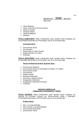 -60-

                                      DECRETO N°      2090       -ME-2010.-
                                      SAN LUIS,


   •   Letras Modernas.
   •   Letras y Ciencias de la Comunicación.
   •   Letras y/o Lengua.
   •   Literatura Clásica.
   •   Literatura Moderna.
   •   Literatura.

TÍTULO HABILITANTE: Serán considerados todos aquellos títulos otorgados por
Universidades Nacionales y/o Provinciales y que en su enunciado diga:

       Licenciado de/en:

   •   Comunicación Social.
   •   Comunicación.
   •   Comunicador en Artes Visuales.
   •   Gestión del Arte y la Cultura.
   •   Publicidad.

TÍTULO SUPLETORIO: Serán considerados todos aquellos títulos otorgados por
Universidades Nacionales y/o Provinciales y que en su enunciado diga:

       Técnico Profesional de Nivel Superior de/en:

   •   Comunicación Deportiva.
   •   Comunicación Social con Orientación en Gráfica, TV y Radio.
   •   Comunicación Social.
   •   Comunicación.
   •   Gestión Cultural.
   •   Narración Audiovisual.
   •   Producción y Gestión Cultural.
   •   Propaganda y Publicidad.
   •   Propaganda y Relaciones Humanas.
   •   Publicidad.


                           ESPACIO CURRICULAR:
                      LENGUAJES II (FOTOGRAFÍA Y VIDEO)

TÍTULO DOCENTE: Serán considerados todos aquellos títulos otorgados por
Institutos de Formación Docente con Reconocimiento Oficial o Adscriptos,
Universidades Nacionales y/o Provinciales y que en su enunciado diga:

       Profesor de/en:

   •   Arte y sus especialidades.
   •   Artes visuales y sus especialidades.
   •   Comunicación Audiovisual.
   •   Comunicación Visual.
 