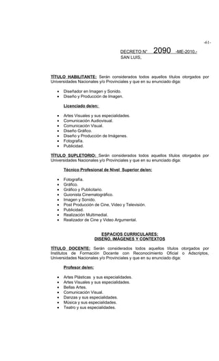 -61-

                                     DECRETO N°       2090   -ME-2010.-
                                     SAN LUIS,



TÍTULO HABILITANTE: Serán considerados todos aquellos títulos otorgados por
Universidades Nacionales y/o Provinciales y que en su enunciado diga:

   •   Diseñador en Imagen y Sonido.
   •   Diseño y Producción de Imagen.

       Licenciado de/en:

   •   Artes Visuales y sus especialidades.
   •   Comunicación Audiovisual.
   •   Comunicación Visual.
   •   Diseño Gráfico.
   •   Diseño y Producción de Imágenes.
   •   Fotografía.
   •   Publicidad.

TÍTULO SUPLETORIO: Serán considerados todos aquellos títulos otorgados por
Universidades Nacionales y/o Provinciales y que en su enunciado diga:

       Técnico Profesional de Nivel Superior de/en:

   •   Fotografía.
   •   Gráfico.
   •   Gráfico y Publicitario.
   •   Guionista Cinematográfico.
   •   Imagen y Sonido.
   •   Post Producción de Cine, Video y Televisión.
   •   Publicidad.
   •   Realización Multimedial.
   •   Realizador de Cine y Video Argumental.


                            ESPACIOS CURRICULARES:
                         DISEÑO, IMÁGENES Y CONTEXTOS

TÍTULO DOCENTE: Serán considerados todos aquellos títulos otorgados por
Institutos de Formación Docente con Reconocimiento Oficial o Adscriptos,
Universidades Nacionales y/o Provinciales y que en su enunciado diga:

       Profesor de/en:

   •   Artes Plásticas y sus especialidades.
   •   Artes Visuales y sus especialidades.
   •   Bellas Artes.
   •   Comunicación Visual.
   •   Danzas y sus especialidades.
   •   Música y sus especialidades.
   •   Teatro y sus especialidades.
 