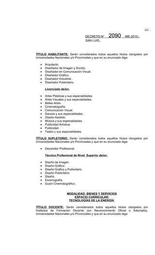 -62-

                                        DECRETO N°    2090   -ME-2010.-
                                        SAN LUIS,



TÍTULO HABILITANTE: Serán considerados todos aquellos títulos otorgados por
Universidades Nacionales y/o Provinciales y que en su enunciado diga:

   •   Arquitecto.
   •   Diseñador de Imagen y Sonido.
   •   Diseñador en Comunicación Visual.
   •   Diseñador Gráfico.
   •   Diseñador Industrial.
   •   Diseñador Publicitario.

       Licenciado de/en:

   •   Artes Plásticas y sus especialidades.
   •   Artes Visuales y sus especialidades.
   •   Bellas Artes.
   •   Cinematografía.
   •   Comunicación Visual.
   •   Danzas y sus especialidades.
   •   Diseño Asistido.
   •   Música y sus especialidades.
   •   Publicidad Artística.
   •   Publicidad.
   •   Teatro y sus especialidades.

TÍTULO SUPLETORIO: Serán considerados todos aquellos títulos otorgados por
Universidades Nacionales y/o Provinciales y que en su enunciado diga:

   •   Decorador Profesional.

       Técnico Profesional de Nivel Superior de/en:

   •   Diseño de Imagen.
   •   Diseño Gráfico.
   •   Diseño Gráfico y Publicitario.
   •   Diseño Publicitario.
   •   Diseño.
   •   Escenografía.
   •   Guión Cinematográfico.


                        MODALIDAD: BIENES Y SERVICIOS
                            ESPACIO CURRICULAR:
                         TECNOLOGÍAS DE LA ENERGÍA

TÍTULO DOCENTE: Serán considerados todos aquellos títulos otorgados por
Institutos de Formación Docente con Reconocimiento Oficial o Adscriptos,
Universidades Nacionales y/o Provinciales y que en su enunciado diga:
 
