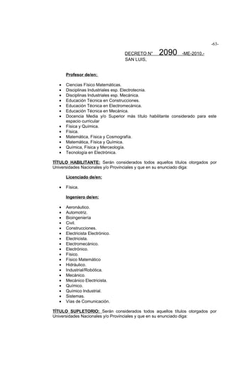 -63-

                                   DECRETO N°      2090       -ME-2010.-
                                   SAN LUIS,


       Profesor de/en:

   •   Ciencias Físico Matemáticas.
   •   Disciplinas Industriales esp. Electrotecnia.
   •   Disciplinas Industriales esp. Mecánica.
   •   Educación Técnica en Construcciones.
   •   Educación Técnica en Electromecánica.
   •   Educación Técnica en Mecánica.
   •   Docencia Media y/o Superior más título habilitante considerado para este
       espacio curricular
   •   Física y Química.
   •   Física.
   •   Matemática, Física y Cosmografía.
   •   Matemática, Física y Química.
   •   Química, Física y Merceología.
   •   Tecnología en Electrónica.

TÍTULO HABILITANTE: Serán considerados todos aquellos títulos otorgados por
Universidades Nacionales y/o Provinciales y que en su enunciado diga:

       Licenciado de/en:

   •   Física.

       Ingeniero de/en:

   •   Aeronáutico.
   •   Automotriz.
   •   Bioingeniería
   •   Civil.
   •   Construcciones.
   •   Electricista Electrónico.
   •   Electricista.
   •   Electromecánico.
   •   Electrónico.
   •   Físico.
   •   Físico Matemático
   •   Hidráulico.
   •   Industrial/Robótica.
   •   Mecánico.
   •   Mecánico Electricista.
   •   Químico.
   •   Químico Industrial.
   •   Sistemas.
   •   Vías de Comunicación.

TÍTULO SUPLETORIO: Serán considerados todos aquellos títulos otorgados por
Universidades Nacionales y/o Provinciales y que en su enunciado diga:
 