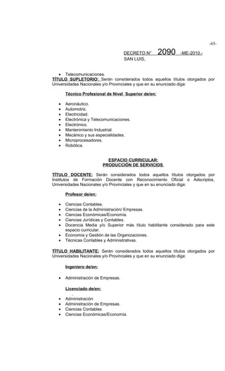 -65-

                                     DECRETO N°       2090    -ME-2010.-
                                     SAN LUIS,


   • Telecomunicaciones.
TÍTULO SUPLETORIO: Serán considerados todos aquellos títulos otorgados por
Universidades Nacionales y/o Provinciales y que en su enunciado diga:

       Técnico Profesional de Nivel Superior de/en:

   •   Aeronáutico.
   •   Automotriz.
   •   Electricidad.
   •   Electrónica y Telecomunicaciones.
   •   Electrónico.
   •   Mantenimiento Industrial.
   •   Mecánico y sus especialidades.
   •   Microprocesadores.
   •   Robótica.


                             ESPACIO CURRICULAR:
                           PRODUCCIÓN DE SERVICIOS

TÍTULO DOCENTE: Serán considerados todos aquellos títulos otorgados por
Institutos de Formación Docente con Reconocimiento Oficial o Adscriptos,
Universidades Nacionales y/o Provinciales y que en su enunciado diga:

       Profesor de/en:

   •   Ciencias Contables.
   •   Ciencias de la Administración/ Empresas.
   •   Ciencias Económicas/Economía.
   •   Ciencias Jurídicas y Contables.
   •   Docencia Media y/o Superior más título habilitante considerado para este
       espacio curricular.
   •   Economía y Gestión de las Organizaciones.
   •   Técnicas Contables y Administrativas.

TÍTULO HABILITANTE: Serán considerados todos aquellos títulos otorgados por
Universidades Nacionales y/o Provinciales y que en su enunciado diga:

       Ingeniero de/en:

   •   Administración de Empresas.

       Licenciado de/en:

   •   Administración
   •   Administración de Empresas.
   •   Ciencias Contables
   •   Ciencias Económicas/Economía.
 