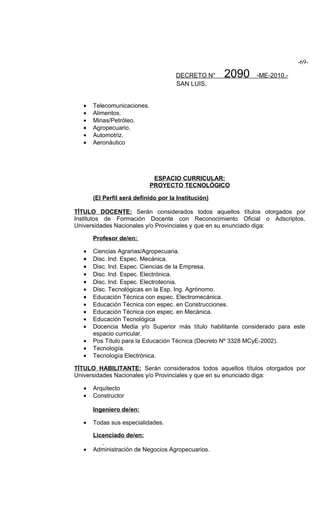 -69-

                                      DECRETO N°      2090    -ME-2010.-
                                      SAN LUIS,


   •   Telecomunicaciones.
   •   Alimentos.
   •   Minas/Petróleo.
   •   Agropecuario.
   •   Automotriz.
   •   Aeronáutico




                              ESPACIO CURRICULAR:
                             PROYECTO TECNOLÓGICO

       (El Perfil será definido por la Institución)

TÍTULO DOCENTE: Serán considerados todos aquellos títulos otorgados por
Institutos de Formación Docente con Reconocimiento Oficial o Adscriptos,
Universidades Nacionales y/o Provinciales y que en su enunciado diga:

       Profesor de/en:

   •   Ciencias Agrarias/Agropecuaria.
   •   Disc. Ind. Espec. Mecánica.
   •   Disc. Ind. Espec. Ciencias de la Empresa.
   •   Disc. Ind. Espec. Electrónica.
   •   Disc. Ind. Espec. Electrotecnia.
   •   Disc. Tecnológicas en la Esp. Ing. Agrónomo.
   •   Educación Técnica con espec. Electromecánica.
   •   Educación Técnica con espec. en Construcciones.
   •   Educación Técnica con espec. en Mecánica.
   •   Educación Tecnológica
   •   Docencia Media y/o Superior más título habilitante considerado para este
       espacio curricular.
   •   Pos Título para la Educación Técnica (Decreto Nº 3328 MCyE-2002).
   •   Tecnología.
   •   Tecnología Electrónica.

TÍTULO HABILITANTE: Serán considerados todos aquellos títulos otorgados por
Universidades Nacionales y/o Provinciales y que en su enunciado diga:

   •   Arquitecto
   •   Constructor

       Ingeniero de/en:

   •   Todas sus especialidades.

       Licenciado de/en:

   •   Administración de Negocios Agropecuarios.
 
