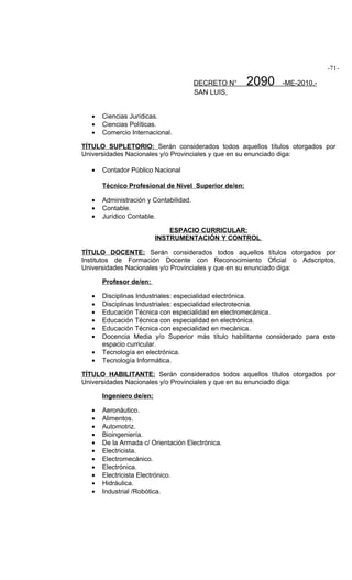 -71-

                                        DECRETO N°    2090    -ME-2010.-
                                        SAN LUIS,


   •   Ciencias Jurídicas.
   •   Ciencias Políticas.
   •   Comercio Internacional.

TÍTULO SUPLETORIO: Serán considerados todos aquellos títulos otorgados por
Universidades Nacionales y/o Provinciales y que en su enunciado diga:

   •   Contador Público Nacional

       Técnico Profesional de Nivel Superior de/en:

   •   Administración y Contabilidad.
   •   Contable.
   •   Jurídico Contable.

                              ESPACIO CURRICULAR:
                          INSTRUMENTACIÓN Y CONTROL

TÍTULO DOCENTE: Serán considerados todos aquellos títulos otorgados por
Institutos de Formación Docente con Reconocimiento Oficial o Adscriptos,
Universidades Nacionales y/o Provinciales y que en su enunciado diga:

       Profesor de/en:

   •   Disciplinas Industriales: especialidad electrónica.
   •   Disciplinas Industriales: especialidad electrotecnia.
   •   Educación Técnica con especialidad en electromecánica.
   •   Educación Técnica con especialidad en electrónica.
   •   Educación Técnica con especialidad en mecánica.
   •   Docencia Media y/o Superior más título habilitante considerado para este
       espacio curricular.
   •   Tecnología en electrónica.
   •   Tecnología Informática.

TÍTULO HABILITANTE: Serán considerados todos aquellos títulos otorgados por
Universidades Nacionales y/o Provinciales y que en su enunciado diga:

       Ingeniero de/en:

   •   Aeronáutico.
   •   Alimentos.
   •   Automotriz.
   •   Bioingeniería.
   •   De la Armada c/ Orientación Electrónica.
   •   Electricista.
   •   Electromecánico.
   •   Electrónica.
   •   Electricista Electrónico.
   •   Hidráulica.
   •   Industrial /Robótica.
 