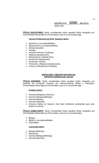 -73-

                                       DECRETO N°     2090    -ME-2010.-
                                       SAN LUIS,


TÍTULO SUPLETORIO: Serán considerados todos aquellos títulos otorgados por
Universidades Nacionales y/o Provinciales y que en su enunciado diga:

       Técnico Profesional de Nivel Superior de/en:

   •   Agrónomo y sus especialidades.
   •   Agropecuario y sus especialidades.
   •   Avícola Ganadero.
   •   Forestal.
   •   Industria de frutos y hortalizas.
   •   Negocios agropecuarios.
   •   Planeamiento y Gestión Rural.
   •   Producción Agropecuaria.
   •   Producción Lechera.
   •   Producción y Negocios Agropecuarios.
   •   Viveros y Plantaciones Forestales.



                       MODALIDAD: CIENCIAS NATURALES
                         ESPACIO CURRICULAR: SALUD

TÍTULO DOCENTE: Serán considerados todos aquellos títulos otorgados por
Institutos de Formación Docente con Reconocimiento Oficial o Adscriptos,
Universidades Nacionales y/o Provinciales y que en su enunciado diga:

       Profesor de/en:

   •   Ciencias Biológicas y Química.
   •   Ciencias Biológicas/Biología.
   •   Ciencias Médicas.
   •   Ciencias Naturales.
   •   Docencia Media y/o Superior más título habilitante considerado para este
       espacio curricular.

TÍTULO HABILITANTE: Serán considerados todos aquellos títulos otorgados por
Universidades Nacionales y/o Provinciales y que en su enunciado diga:

   •   Biólogo.
   •   Médico y sus especialidades.
   •   Odontólogo.

       Licenciado de/en:

   •   Biología Molecular.
   •   Bioquímica.
   •   Ciencias Biológicas/Biología.
   •   Ciencias Naturales.
 