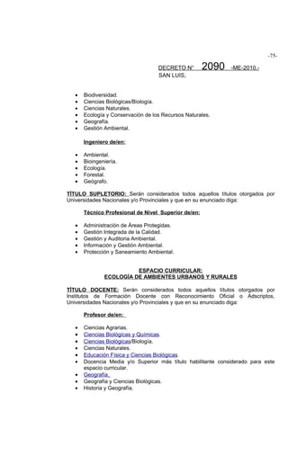 -75-

                                   DECRETO N°        2090    -ME-2010.-
                                   SAN LUIS,


  •   Biodiversidad.
  •   Ciencias Biológicas/Biología.
  •   Ciencias Naturales.
  •   Ecología y Conservación de los Recursos Naturales.
  •   Geografía.
  •   Gestión Ambiental.

      Ingeniero de/en:

  •   Ambiental.
  •   Bioingeniería.
  •   Ecología.
  •   Forestal.
  •   Geógrafo.

TÍTULO SUPLETORIO: Serán considerados todos aquellos títulos otorgados por
Universidades Nacionales y/o Provinciales y que en su enunciado diga:

      Técnico Profesional de Nivel Superior de/en:

  •   Administración de Áreas Protegidas.
  •   Gestión Integrada de la Calidad.
  •   Gestión y Auditoria Ambiental.
  •   Información y Gestión Ambiental.
  •   Protección y Saneamiento Ambiental.


                        ESPACIO CURRICULAR:
              ECOLOGÍA DE AMBIENTES URBANOS Y RURALES

TÍTULO DOCENTE: Serán considerados todos aquellos títulos otorgados por
Institutos de Formación Docente con Reconocimiento Oficial o Adscriptos,
Universidades Nacionales y/o Provinciales y que en su enunciado diga:

      Profesor de/en:

  •   Ciencias Agrarias.
  •   Ciencias Biológicas y Químicas.
  •   Ciencias Biológicas/Biología.
  •   Ciencias Naturales.
  •   Educación Física y Ciencias Biológicas.
  •   Docencia Media y/o Superior más título habilitante considerado para este
      espacio curricular.
  •   Geografía.
  •   Geografía y Ciencias Biológicas.
  •   Historia y Geografía.
 