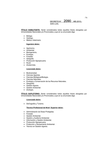 -76-

                                    DECRETO N°        2090   -ME-2010.-
                                    SAN LUIS,


TÍTULO HABILITANTE: Serán considerados todos aquellos títulos otorgados por
Universidades Nacionales y/o Provinciales y que en su enunciado diga:

   •   Biólogo.
   •   Geólogo.
   •   Médico Veterinario.

       Ingeniero de/en:

   •   Agrónomo.
   •   Ambiental.
   •   Bioingeniería.
   •   Ecología.
   •   Forestal.
   •   Geógrafo.
   •   Producción Agropecuaria.
   •   Rural.
   •   Zootecnista.

       Licenciado de/en:

   •   Biodiversidad.
   •   Ciencias Agrarias.
   •   Ciencias Biológicas/Biología.
   •   Ciencias Naturales.
   •   Ecología y Conservación de los Recursos Naturales.
   •   Geografía.
   •   Gestión Agraria.
   •   Gestión Ambiental.
   •   Zoología.

TÍTULO SUPLETORIO: Serán considerados todos aquellos títulos otorgados por
Universidades Nacionales y/o Provinciales y que en su enunciado diga:

       Licenciado de/en:

   •   Demografía y Turismo.

       Técnico Profesional de Nivel Superior de/en:

   •   Administración de Áreas Protegidas.
   •   Forestal.
   •   Gestión Ambiental.
   •   Gestión y Auditoría Ambiental.
   •   Información y Gestión Ambiental.
   •   Producción Agropecuaria.
   •   Protección y Saneamiento Ambiental.
   •   Técnico en Gestión Agraria.
 