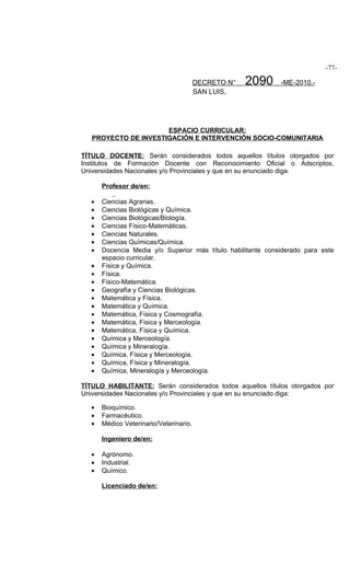 -77-

                                         DECRETO N°   2090    -ME-2010.-
                                         SAN LUIS,




                      ESPACIO CURRICULAR:
   PROYECTO DE INVESTIGACIÓN E INTERVENCIÓN SOCIO-COMUNITARIA

TÍTULO DOCENTE: Serán considerados todos aquellos títulos otorgados por
Institutos de Formación Docente con Reconocimiento Oficial o Adscriptos,
Universidades Nacionales y/o Provinciales y que en su enunciado diga:

       Profesor de/en:

   •   Ciencias Agrarias.
   •   Ciencias Biológicas y Química.
   •   Ciencias Biológicas/Biología.
   •   Ciencias Físico-Matemáticas.
   •   Ciencias Naturales.
   •   Ciencias Químicas/Química.
   •   Docencia Media y/o Superior más título habilitante considerado para este
       espacio curricular.
   •   Física y Química.
   •   Física.
   •   Físico-Matemática.
   •   Geografía y Ciencias Biológicas.
   •   Matemática y Física.
   •   Matemática y Química.
   •   Matemática, Física y Cosmografía.
   •   Matemática, Física y Merceología.
   •   Matemática, Física y Química.
   •   Química y Merceología.
   •   Química y Mineralogía.
   •   Química, Física y Merceología.
   •   Química, Física y Mineralogía.
   •   Química, Mineralogía y Merceología.

TÍTULO HABILITANTE: Serán considerados todos aquellos títulos otorgados por
Universidades Nacionales y/o Provinciales y que en su enunciado diga:

   •   Bioquímico.
   •   Farmacéutico.
   •   Médico Veterinario/Veterinario.

       Ingeniero de/en:

   •   Agrónomo.
   •   Industrial.
   •   Químico.

       Licenciado de/en:
 