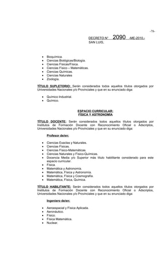 -78-

                                     DECRETO N°    2090       -ME-2010.-
                                     SAN LUIS,



   •   Bioquímica.
   •   Ciencias Biológicas/Biología.
   •   Ciencias Físicas/Física.
   •   Ciencias Físico – Matemáticas.
   •   Ciencias Químicas.
   •   Ciencias Naturales
   •   Zoología.

TÍTULO SUPLETORIO: Serán considerados todos aquellos títulos otorgados por
Universidades Nacionales y/o Provinciales y que en su enunciado diga:

   •   Químico Industrial.
   •   Químico.


                             ESPACIO CURRICULAR:
                             FÍSICA Y ASTRONOMÍA

TÍTULO DOCENTE: Serán considerados todos aquellos títulos otorgados por
Institutos de Formación Docente con Reconocimiento Oficial o Adscriptos,
Universidades Nacionales y/o Provinciales y que en su enunciado diga:

       Profesor de/en:

   •   Ciencias Exactas y Naturales.
   •   Ciencias Físicas.
   •   Ciencias Físico-Matemáticas.
   •   Ciencias Naturales y Físico-Químicas.
   •   Docencia Media y/o Superior más título habilitante considerado para este
       espacio curricular.
   •   Física.
   •   Matemática y Astronomía.
   •   Matemática, Física y Astronomía.
   •   Matemática, Física y Cosmografía.
   •   Matemática, Física, Química.

TÍTULO HABILITANTE: Serán considerados todos aquellos títulos otorgados por
Institutos de Formación Docente con Reconocimiento Oficial o Adscriptos,
Universidades Nacionales y/o Provinciales y que en su enunciado diga:

       Ingeniero de/en:

   •   Aeroespacial y Física Aplicada.
   •   Aeronáutico.
   •   Físico.
   •   Física Matemática.
   •   Nuclear.
 
