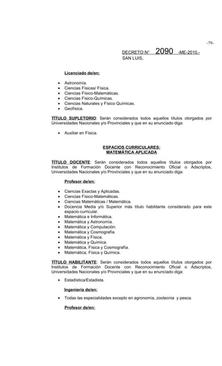 -79-

                                     DECRETO N°      2090       -ME-2010.-
                                     SAN LUIS,


       Licenciado de/en:

   •   Astronomía.
   •   Ciencias Físicas/ Física.
   •   Ciencias Físico-Matemáticas.
   •   Ciencias Físico-Químicas.
   •   Ciencias Naturales y Físico Químicas.
   •   Geofísica.

TÍTULO SUPLETORIO: Serán considerados todos aquellos títulos otorgados por
Universidades Nacionales y/o Provinciales y que en su enunciado diga:

   •   Auxiliar en Física.


                             ESPACIOS CURRICULARES:
                              MATEMÁTICA APLICADA

TÍTULO DOCENTE: Serán considerados todos aquellos títulos otorgados por
Institutos de Formación Docente con Reconocimiento Oficial o Adscriptos,
Universidades Nacionales y/o Provinciales y que en su enunciado diga:

       Profesor de/en:

   •   Ciencias Exactas y Aplicadas.
   •   Ciencias Físico-Matemáticas.
   •   Ciencias Matemáticas / Matemática.
   •   Docencia Media y/o Superior más título habilitante considerado para este
       espacio curricular.
   •   Matemática e Informática.
   •   Matemática y Astronomía.
   •   Matemática y Computación.
   •   Matemática y Cosmografía.
   •   Matemática y Física.
   •   Matemática y Química.
   •   Matemática, Física y Cosmografía.
   •   Matemática, Física y Química.

TÍTULO HABILITANTE: Serán considerados todos aquellos títulos otorgados por
Institutos de Formación Docente con Reconocimiento Oficial o Adscriptos,
Universidades Nacionales y/o Provinciales y que en su enunciado diga:
   •   Estadística/Estadista.

       Ingeniería de/en:
   •   Todas las especialidades excepto en agronomía, zootecnia y pesca.

       Profesor de/en:
 
