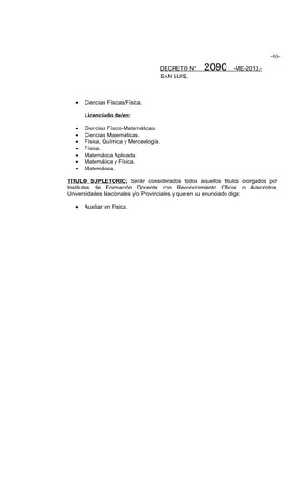 -80-

                                       DECRETO N°   2090   -ME-2010.-
                                       SAN LUIS,



  •   Ciencias Físicas/Física.

      Licenciado de/en:

  •   Ciencias Físico-Matemáticas.
  •   Ciencias Matemáticas.
  •   Física, Química y Merceología.
  •   Física.
  •   Matemática Aplicada.
  •   Matemática y Física.
  •   Matemática.

TÍTULO SUPLETORIO: Serán considerados todos aquellos títulos otorgados por
Institutos de Formación Docente con Reconocimiento Oficial o Adscriptos,
Universidades Nacionales y/o Provinciales y que en su enunciado diga:

  •   Auxiliar en Física.
 