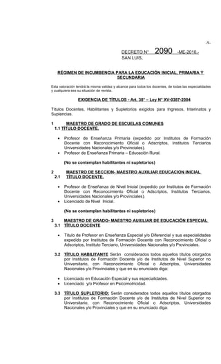 -9-

                                            DECRETO N°            2090          -ME-2010.-
                                            SAN LUIS,


     RÉGIMEN DE INCUMBENCIA PARA LA EDUCACIÓN INICIAL, PRIMARIA Y
                             SECUNDARIA

Esta valoración tendrá la misma validez y alcance para todos los docentes, de todas las especialidades
y cualquiera sea su situación de revista.

                 EXIGENCIA DE TÍTULOS - Art. 38° – Ley N° XV-0387-2004

Títulos Docentes, Habilitantes y Supletorios exigidos para Ingresos, Interinatos y
Suplencias.

1         MAESTRO DE GRADO DE ESCUELAS COMUNES
    1.1 TÍTULO DOCENTE.

     •    Profesor de Enseñanza Primaria (expedido por Institutos de Formación
          Docente con Reconocimiento Oficial o Adscriptos, Institutos Terciarios
          Universidades Nacionales y/o Provinciales).
     •    Profesor de Enseñanza Primaria – Educación Rural.

          (No se contemplan habilitantes ni supletorios)

2          MAESTRO DE SECCION- MAESTRO AUXILIAR EDUCACION INICIAL
    2.1    TÍTULO DOCENTE.

     •    Profesor de Enseñanza de Nivel Inicial (expedido por Institutos de Formación
          Docente con Reconocimiento Oficial o Adscriptos, Institutos Terciarios,
          Universidades Nacionales y/o Provinciales).
     •    Licenciado de Nivel Inicial.

          (No se contemplan habilitantes ni supletorios)

3       MAESTRO DE GRADO- MAESTRO AUXILIAR DE EDUCACIÓN ESPECIAL
    3.1 TÍTULO DOCENTE

     •    Título de Profesor en Enseñanza Especial y/o Diferencial y sus especialidades
          expedido por Institutos de Formación Docente con Reconocimiento Oficial o
          Adscriptos, Instituto Terciario, Universidades Nacionales y/o Provinciales.

    3.2 TÍTULO HABILITANTE Serán considerados todos aquellos títulos otorgados
        por Institutos de Formación Docente y/o de Institutos de Nivel Superior no
        Universitario, con Reconocimiento Oficial o Adscriptos, Universidades
        Nacionales y/o Provinciales y que en su enunciado diga:

     •    Licenciado en Educación Especial y sus especialidades.
     •    Licenciado y/o Profesor en Psicomotricidad.

    3.3 TÍTULO SUPLETORIO: Serán considerados todos aquellos títulos otorgados
        por Institutos de Formación Docente y/o de Institutos de Nivel Superior no
        Universitario, con Reconocimiento Oficial o Adscriptos, Universidades
        Nacionales y/o Provinciales y que en su enunciado diga:
 