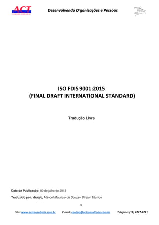 0
Site: www.actconsultoria.com.br E-mail: contato@actconsultoria.com.br Telefone: (11) 4227-2211
Desenvolvendo Organizações e Pessoas
ISO FDIS 9001:2015
(FINAL DRAFT INTERNATIONAL STANDARD)
Tradução Livre
Data de Publicação: 09 de julho de 2015
Traduzido por: Araújo, Manoel Maurício de Souza – Diretor Técnico
 