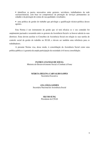 9
• identificar os pactos necessários entre gestores, servidores, trabalhadores da rede
socioassistencial, com base no compromisso da prestação de serviços permanentes ao
cidadão e da prestação de contas de sua qualidade e resultados;
• uma política de gestão do trabalho que privilegie a qualificação técnico-política desses
agentes.
Esta Norma é um instrumento de gestão que só terá eficácia se o seu conteúdo for
amplamente pactuado e assumido entre os gestores da Assistência Social e se houver adesão às suas
diretrizes. Estas devem auxiliar os Conselhos de Assistência Social em relação às suas tarefas de
controle social da gestão do trabalho no SUAS, e devem ser também uma referência para os
trabalhadores.
A presente Norma visa, desse modo, à consolidação da Assistência Social como uma
política pública e à garantia da ampla participação da sociedade civil nessa consolidação.
PATRUS ANANIAS DE SOUSA
Ministro do Desenvolvimento Social e Combate à Fome
MÁRCIA HELENA CARVALHO LOPES
Secretária Executiva
ANA LÍGIA GOMES
Secretária Nacional de Assistência Social
SILVIO IUNG
Presidente do CNAS
 