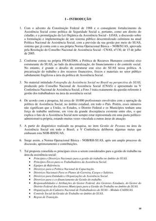 10
I – INTRODUÇÃO
1. Com o advento da Constituição Federal de 1988 e o conseqüente fortalecimento da
Assistência Social como política de Seguridade Social e, portanto, como um direito do
cidadão, e a promulgação da Lei Orgânica da Assistência Social - LOAS, a discussão sobre
a formulação e implementação de um sistema público descentralizado culminou na atual
Política Nacional de Assistência Social, com a previsão da sua gestão por meio do SUAS,
sistema que já conta com a sua própria Norma Operacional Básica – NOB/SUAS, aprovada
pela Resolução do Conselho Nacional de Assistência Social - CNAS, nº130, de 15 de julho
de 2005.
2. Conforme consta na própria PNAS/2004, a Política de Recursos Humanos constitui eixo
estruturante do SUAS, ao lado da descentralização, do financiamento e do controle social.
No entanto, é grande o desafio de estruturar este eixo do SUAS nessa política. A
precarização do trabalho e dos recursos financeiros, físicos e materiais no setor público
sabidamente fragilizou a área da política de Assistência Social.
3. No material intitulado Fotografia da Assistência Social no Brasil na perspectiva do SUAS,
produzido pelo Conselho Nacional de Assistência Social (CNAS) e apresentado na V
Conferência Nacional de Assistência Social, a Foto 3 trata exatamente da questão referente à
gestão dos trabalhadores na área da assistência social.
4. De acordo com a pesquisa, há cerca de 10.000 profissionais envolvidos com a operação da
política de Assistência Social, no âmbito estadual, em todo o País. Porém, esses números
não significam que a União, os Estados, o Distrito Federal e os Municípios tenham uma
força de trabalho uniforme, em vista da grande discrepância existente entre eles, o que
explica o fato de a Assistência Social nem sempre estar representada em uma pasta político-
administrativa própria, estando muitas vezes vinculada a outras áreas de atuação.
5. A partir do diagnóstico realizado na pesquisa, no item Gestão de Pessoas na área da
Assistência Social em todo o Brasil, a V Conferência deliberou algumas metas que
embasam esta NOB-RH/SUAS.
6. Surge assim, a Norma Operacional Básica - NOB/RH-SUAS, após um amplo processo de
discussão, aprimoramento e contribuições.
7. Tal proposta consolida os principais eixos a serem considerados para a gestão do trabalho na
área da assistência social:
• Princípios e Diretrizes Nacionais para a gestão do trabalho no âmbito do SUAS.
• Princípios Éticos para os Trabalhadores da Assistência Social.
• Equipes de Referência.
• Diretrizes para a Política Nacional de Capacitação.
• Diretrizes Nacionais Para os Planos de Carreira, Cargos e Salários.
• Diretrizes para Entidades e Organizações de Assistência Social.
• Diretrizes para o co-financiamento da Gestão do trabalho.
• Responsabilidades e Atribuições do Gestor Federal, dos Gestores Estaduais, do Gestor do
Distrito Federal dos Gestores Municipais para a Gestão do Trabalho no âmbito do SUAS.
• Organização do Cadastro Nacional de Trabalhadores do SUAS – Módulo CADSUAS.
• Controle Social da Gestão do Trabalho no âmbito do SUAS.
• Regras de Transição.
 
